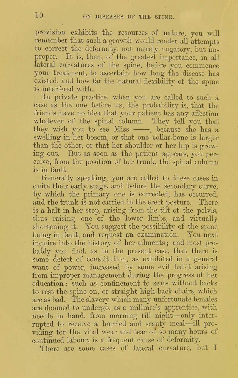 j)rovision exhibits the resources of nature, you will remember that such a growth would render all attempts to correct the deformity, not merely nugatory, but im- proper. It is, then, of the greatest importance, in all lateral curvatures of the spine, before you commence your treatment, to ascertain how long the disease has existed, and how far the natural flexibility of the spine is interfered with. In private practice, when you are called to such a case as the one before us, the probability is, that the friends have no idea that your patient has any affection whatever of the spinal column. They tell you that they wish you to see Miss , because she has a swelling in her bosom, or that one collar-bone is larger than the other, or that her shoulder or her hip is grow- ing out. But as soon as the patient appears, you per- ceive, from the position of her trunk, the sjiinal column is in fault. Generally speaking, you are called to these cases in quite their early stage, and before the secondary curve, by which the primary one is corrected, has occurred, and the trunk is not carried in the erect posture. There is a halt in her step, arising from the tilt of the pelvis, thus raising one of the lower limbs, and virtually shortening it. You suggest the possibility of the spine being in fault, and request an examination. Ton next inquire into the history of her ailments; and most pro- bably you find, as in the present case, that there is some defect of constitution, as exhibited in a general want of power, increased by some e^dl habit arising from improper management during the progress of her education : such as confinement to seats without backs to rest the spine on, or straight high-back chairs, wliich are as bad. The slavery which many unfortunate females are doomed to undergo, as a milliner’s apprentice, with needle in hand, from morning till night—only inter- rupted to receive a hurried and scanty meal—ill pro- viding for the vital wear and tear so many hours of continued labour, is a frequent cause of deformity. There are some cases of lateral curvature, but I