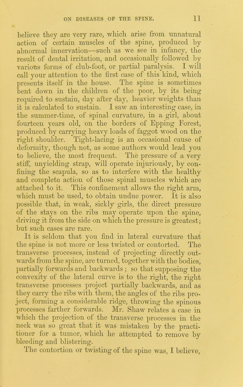 believe they are very rare, which arise from unnatural action of certain muscles of the spine, produced by abnormal innervation—such as we see in infancy, the result of dental irritation, and occasionally followed by various forms of club-foot, or partial paralysis. I will call your attention to the first case of this kind, which presents itself in the house. The spine is sometimes bent down in the children of the poor, by its being required to sustain, day after day, heavier weights than it is calculated to sustain. 1 saw an interesting case, in the summer-time, of spinal curvature, in a girl, about fourteen years old, on the borders of Epping Forest, produced by canying heavy loads of faggot wood on the right shoulder. Tight-lacing is an occasional cause of deformity, though not, as some authors would lead you to believe, the most frequent. The pressure of a very stiff, unyielding strap, will operate injmdously, by con- fining the scapula, so as to interfere with the healthy and complete action of those spinal muscles which are attached to it. This confinement allows the right arm, which must be used, to obtain undue power. It is also possible that, in weak, sickly girls, the direct pressure of the stays on the ribs may ojierate upon the spine, driving it from the side on which the pressure is greatest; but such cases are rare. It is seldom that you find in lateral curvature that the spine is not more or less twisted or contorted. The transverse processes, instead of projecting directly out- wards from the spine, are turned, together with the bodies, paidially forwards and backwards ; so that sujiposing the convexity of the lateral cuiwe is to the right, the right transverse processes project partially backwards, and as they carry the ribs with them, the angles of the ribs pro- ject, forming a considerable ridge, tlu’owing the spinous processes fartlier forwards. Mr. Shaw relates a case in which the projection of the transverse processes in the neck was so great that it was mistaken by the practi- tioner for a tumor, which he attempted to remove by bleeding and blistering. The contortion or twisting of the spine was, I believe.