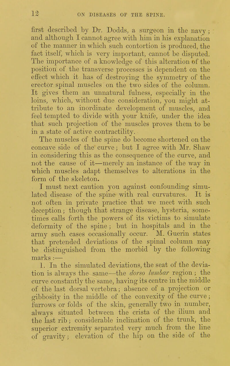 first described by Dr. Dodds, a surgeon in the navy; and altliougli I cannot agree witli liim in his explanation of the manner in which such contortion is produced, the fact itself', which is very important, cannot be disputed. The importance of a knowledge of this alteration of the position of the transverse processes is dependent on the effect which it has of destroying the symmetry of the erector spinal muscles on the two sides of the column. It gives them an unnatural fulness, especially in the loins, which, without due consideration, you might at- tribute to an inordinate development of muscles, and feel tempted to divide with your knife, under the idea that such projection of the muscles proves them to be in a state of active contractility. The muscles of the spine do become shortened on the concave side of the’ curve; but I agree with Mr. Shaw in considering this as the consequence of the cmwe, and not the cause of it—merely an instance of the way in which muscles adapt themselves to alterations in the form of the skeleton. I must next caution you against confounding simu- lated disease of the spine with real curvatures. It is not often in private practice that we meet with such deception; though that strange disease, hysteria, some- times calls forth the powers of its victims to simulate deformity of the spine ; but in hospitals and in the army such cases occasionally occur. M. Guerin states that pretended deviations of the spinal column may be distinguished from the morbid by the following marks ;— 1. In the simulated deviations, the seat of the devia- tion is always the same—the dor so lumhar region ; the curve constantly the same, having its centre in the middle of the last dorsal vertebra; absence of a projection or gibbosity in the middle of the convexity of the curve; furrows or folds of the skin, generally two in number, always situated between the crista of the ilium and the last rib; considerable inclination of the trunk, the superior extremity separated very much from the line of gravity; elevation of the hip on the side of the