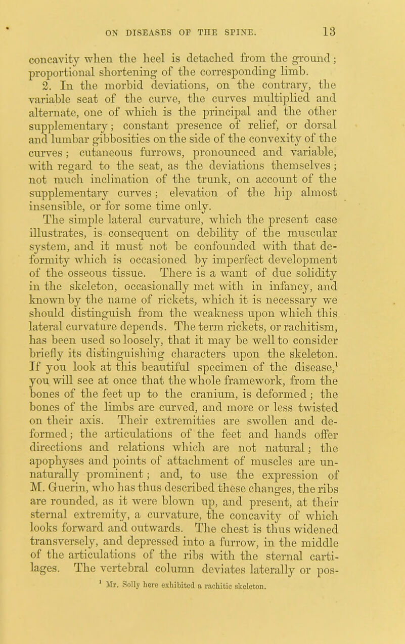 concavity when the heel is detaclied from the ground; proportional shortening of the corresponding limb. 2. In the morbid deviations, on the contrary, the variable seat of the curve, the curves multiplied and alternate, one of which is the principal and the other supplementary; constant presence of relief, or dorsal and lumbar gibbosities on the side of the convexity of the curves; cutaneous furrows, pronounced and variable, with regard to the seat, as the deviations themselves; not much inclination of the trunk, on account of the supplementary curves; elevation of the hip almost insensible, or for some time only. The simple lateral curvature, which the present case illustrates, is consequent on debility of the muscular system, and it must not be confounded with that de- formity wliich is occasioned by imperfect development of the osseous tissue. There is a want of due solidity in the skeleton, occasionally met with in infancy, and known by the name of rickets, which it is necessary we should distinguish from the weakness upon which this lateral curvatm'e depends. The term rickets, or rachitism, has been used so loosely, that it may be well to consider briefly its distinguishing characters upon the skeleton. If you look at this beautiful specimen of the disease,^ you wiU see at once that the whole framework, from the bones of the feet up to the cranium, is deformed; the bones of the limbs are curved, and more or less twisted on their axis. Their extremities are swollen and de- formed; the articulations of the feet and hands offer directions and relations which are not natural; the apophyses and points of attachment of muscles are un- naturally prominent; and, to use the expression of M. Guerin, who has thus described these changes, the ribs are rounded, as it were blown up, and present, at their sternal extremity, a curvature, the concavity of which looks forward and outwards. The chest is thus widened transversely, and depressed into a furrow, in the middle of the articulations of the ribs with the sternal carti- lages. The vertebral column deviates laterally or pos- ' Mr. Solly here exhibited a rachitic skeleton.