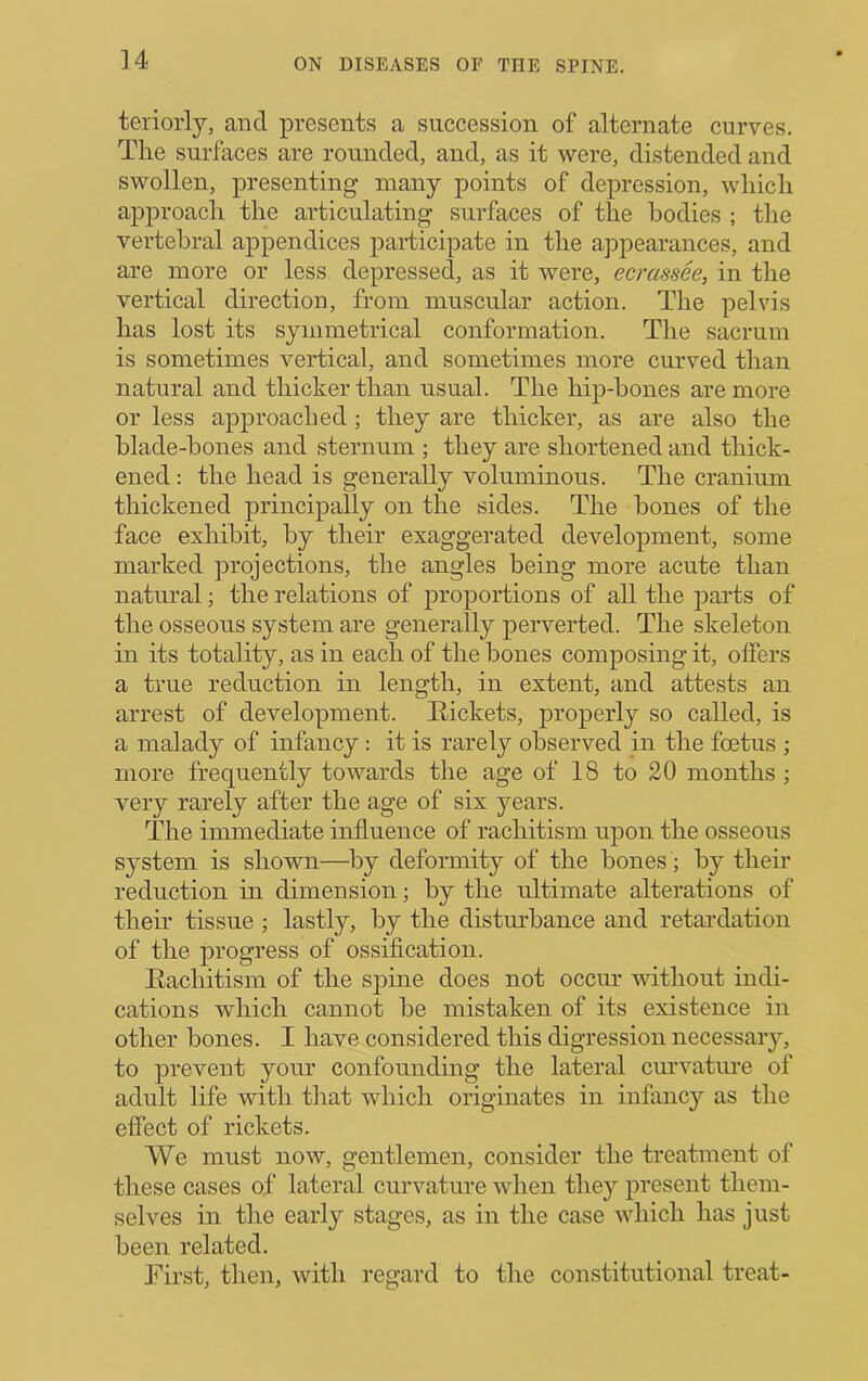 teriorly, and presents a succession of alternate curves. The surfaces are rounded, and, as it were, distended and swollen, presenting many points of depression, which approach the articulating surfaces of the bodies ; the vertebral appendices participate in the appearances, and are more or less depressed, as it were, ecrassee, in the vertical direction, from muscular action. The pelvis has lost its symmetrical conformation. The sacrum is sometimes vertical, and sometimes more curved than natural and thicker than usual. The hip-bones are more or less approached; they are thicker, as are also the blade-bones and sternum ; they are shortened and thick- ened : the head is generally voluminous. The cranium thickened principally on the sides. The bones of the face exhibit, by their exaggerated development, some marked projections, the angles being more acute than natural; the relations of proportions of all the j)arts of the osseous system are generally perverted. The skeleton in its totality, as in each of the bones composing it, offers a true reduction in length, in extent, and attests an arrest of development. Rickets, j^i’operly so called, is a malady of infancy : it is rarely observed in the foetus ; more frequently towards the age of 18 to 20 months ; very rarely after the age of six years. The immediate influence of rachitism upon the osseous system is shown—^by deformity of the bones; by then* reduction in dimension; by the ultimate alterations of their tissue ; lastly, by the distm'bance and retardation of the progress of ossification. Eachitism of the spine does not occur without indi- cations which cannot be mistaken of its existence in other bones. I have considered this digression necessary, to prevent your confounding the lateral curvatiu’e of adult life with that which originates in infancy as the effect of rickets. We must now, gentlemen, consider the treatment of these cases of lateral curvature when they present them- selves in the early stages, as in the case which has just been related. First, then, with regard to the constitutional treat-