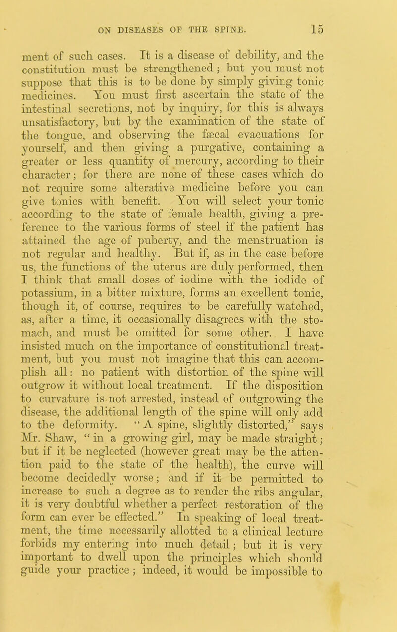 ment of such cases. It is a disease of debility, and tlie constitution must be strengtliened; but you must not suppose that this is to be done by simply giving tonic medicines. You must first ascertain the state of the intestinal secretions, not by inquiry, for this is always unsatisfactory, but by the examination of the state of the tongue, and observing the fecal evacuations for }murself, and then giving a pm-gative, containing a greater or less quantity of mercury, according to their character; for there are none of these cases which do not require some alterative medicine before you can give tonics with benefit. You will select your tonic according to the state of female health, giving a pre- ference to the various forms of steel if the patient has attained the age of puberty, and the menstruation is not regular and healthy. But if, as in the case before us, the functions of the uterus are duly performed, then I think that small doses of iodine with the iodide of potassium, in a bitter mixture, forms an excellent tonic, though it, of course, rec[uires to be carefully watched, as, after a time, it occasionally disagrees with the sto- mach, and must be omitted for some other. I have insisted much on the importance of constitutional treat- ment, but you must not imagine that this can accom- plish all: no patient with distortion of the spine will outgrow it without local treatment. If the disposition to curvature is not arrested, instead of outgrowing the disease, the additional length of the spine will only add to the deformity, “ A spine, slightly distorted,” says Mr. Shaw, “ in a growing girl, may be made straight; but if it be neglected (however great may be the atten- tion paid to the state of the health), the curve will become decidedly worse; and if it be permitted to increase to such a degree as to render the ribs angular, it is very doubtful whether a perfect restoration of the form can ever be effected.” In speaking of local treat- ment, the time necessarily allotted to a clinical lecture forbids my entering into much detail; but it is very important to dwell upon the principles which should guide your practice ; indeed, it would be impossible to