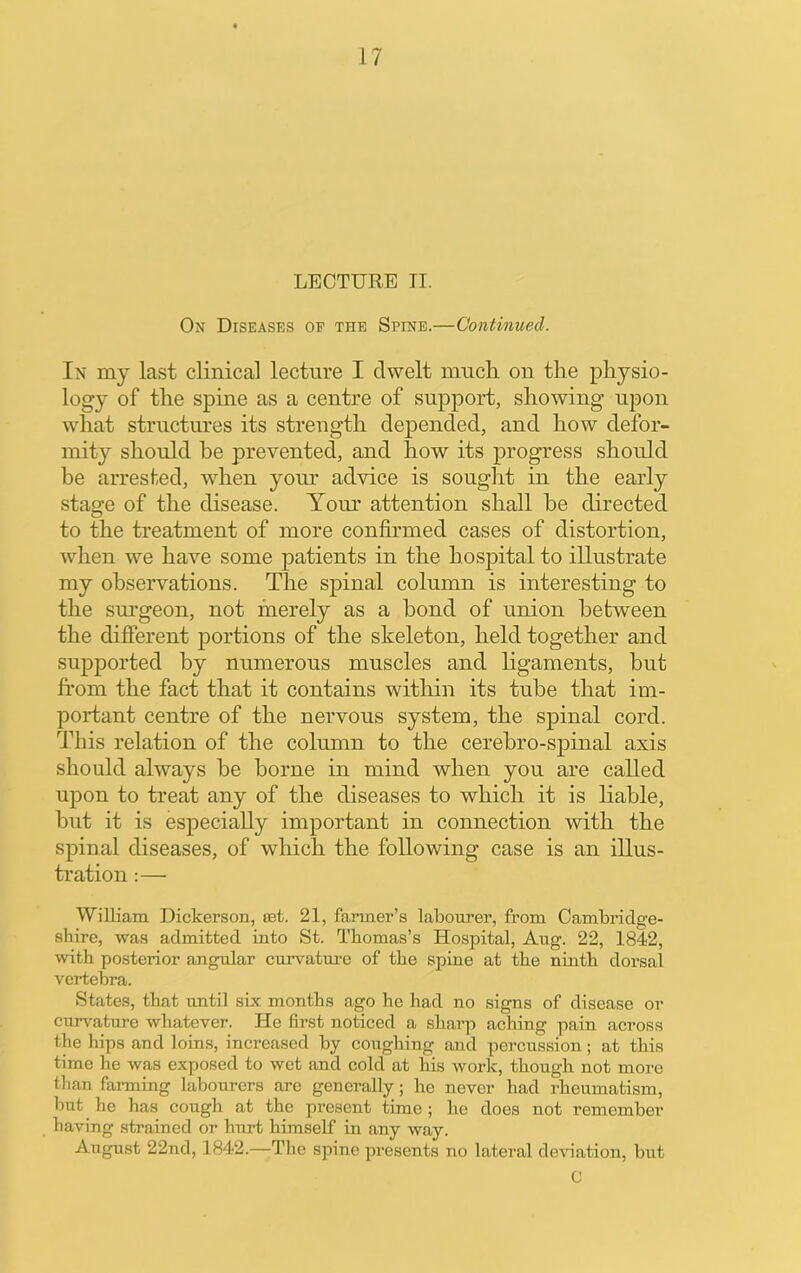 LECTURE II. On Diseases of the Spine.—Continued. In my last clinical lecture I dwelt much on the physio- logy of the spine as a centre of support, showing upon what structm'es its strength depended, and how defor- mity should be prevented, and how its progress should be arrested, when your advice is sought in the early stage of the disease. Tom' attention shall he directed to the treatment of more confirmed cases of distortion, when we have some patients in the hospital to illustrate my observations. The spinal column is interesting to the sm’geon, not merely as a bond of union between the different portions of the skeleton, held together and supported by numerous muscles and ligaments, but from the fact that it contains within its tube that im- portant centre of the nervous system, the spinal cord. This relation of the column to the cerebro-spinal axis should always be borne in mind when you are called upon to treat any of the diseases to which it is hable, but it is especially important in connection with the spinal diseases, of which the following case is an illus- tration :— William Dickerson, set. 21, farmer’s labourer, from Cambridge- shire, was admitted into St. Thomas’s Hospital, Aug. 22, 1842, with posterior angular curvatm-e of the spine at the ninth doi'sal vertebra. States, that until six months ago he had no signs of disease or curvature whatever. He first noticed a sharp aching pain across the hips and loins, increased by coughing and percussion; at this time he was exposed to wet and cold at his work, though not more than fanning labourers are generally; he never had rheumatism, but he has cough at the present time ; he does not remember having strained or hurt himself in any way. August 22nd, 1842.—The spine presents no lateral deviation, but C