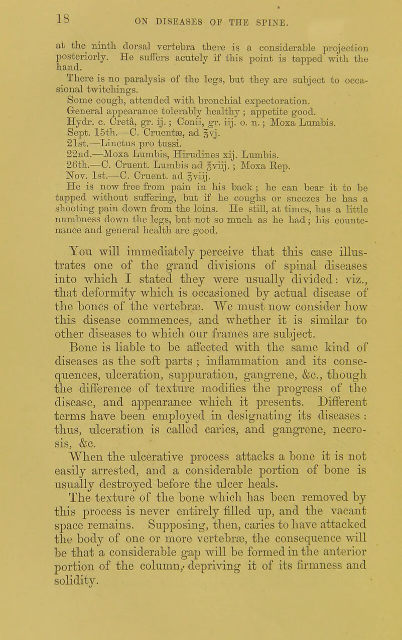 at tlie^ iiintli dorsal vertebra there is a considerable projection posteriorly. He suffers acutely if this point is tapped with the hand. There is no paralysis of the legs, but they are subject to occa- sional twitchings. Some cough, attended with bronchial expectoration. General appearance tolerably healthy ; appetite good. Hydi’. c. Greta, gi’. ij.; Conii, gr. iij. o. n.; Moxa Lumbis. Sept. 15th.—C. Cruentse, ad §yj. 21st.—Linctus pro tussi. 22nd.—Moxa Lumbis, Hirudines xij. Lumbis. 26th.—C. Oruent. Lumbis ad §viij. ; Moxa Rep. Nov. 1st.—C. Cruent. ad gviij. He is now free from pain in his back ; he can bear it to be tapped without suffering, but if he coughs or sneezes he has a shooting pain down from the loins. He stdl, at times, has a little numbness down the legs, but not so much as he had; his counte- nance and general health are good. You will immediately perceive tliat this case illus- trates one of the grand divisions of spinal diseases into which I stated they were usually divided: viz., that deformity which is occasioned by actual disease of the hones of the vertebrae. We must now consider how this disease commences, and whether it is similar to other diseases to which our frames are subject. Bone is hable to be affected with the same kind of diseases as the soft parts ; inflammation and its conse- quences, ulceration, suppuration, gangrene, &c., though the difference of textime modifies the progress of the disease, and appearance which it presents. Different terms have been employed in designating its diseases : thus, ulceration is called caries, and gangrene, necro- sis, &c. When the ulcerative process attacks a bone it is not easily arrested, and a considerable portion of bone is usually destroyed before the ulcer heals. The texture of the bone which has been removed by this process is never enthely filled up, and the vacant space remains. Supposing, then, caries to have attacked the body of one or more vertebim, the consequence will be that a considerable gap will be formed in the anterior portion of the column,* depriving it of its firmness and solidity.