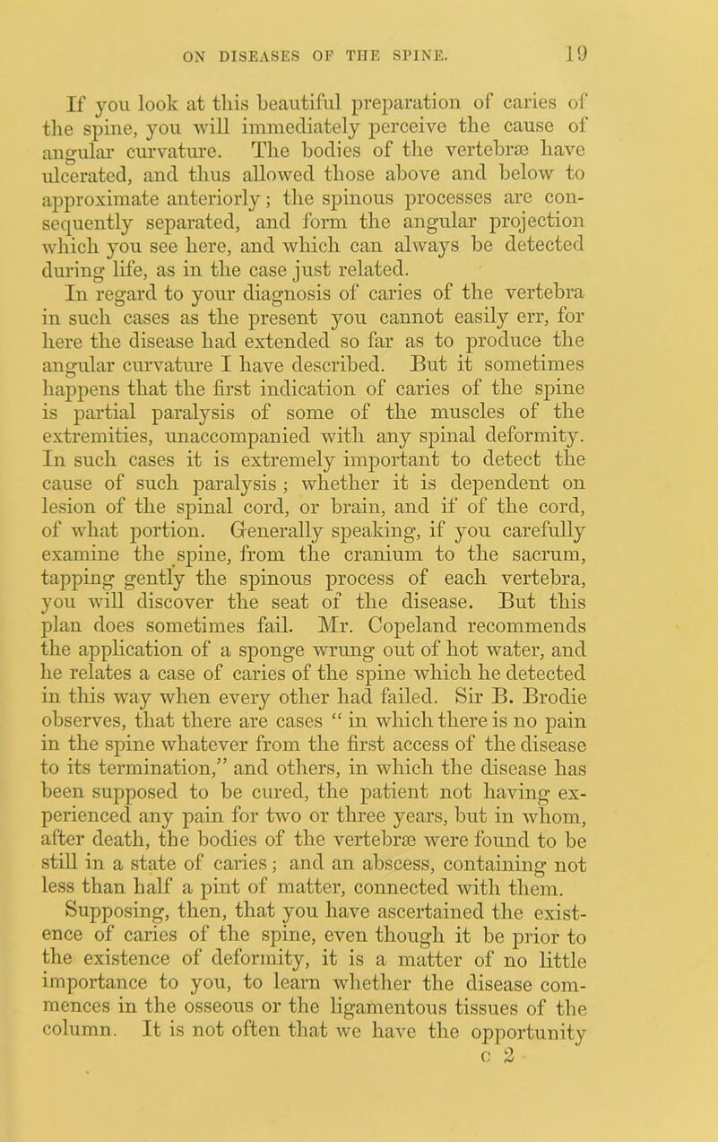 If you look at this beautiful preparation of caries of the spine, you will immediately jierceive the cause of angular curvatm*e. The bodies of the vertebra3 have idcerated, and thus allowed those above and below to approximate anteriorly; the sjiinous processes are con- sequently sejiarated, and form the angular projection which you see here, and wliich can always be detected during life, as in the case just related. In regard to your diagnosis of caries of the vertebra in such cases as the present you cannot easily err, for here the disease had extended so far as to produce the angular curvature I have described. But it sometimes happens that the first indication of caries of the spine is j3artial paralysis of some of the muscles of the extremities, unaccompanied with any spinal deformity. In such cases it is extremely important to detect the cause of such paralysis ; whether it is dependent on lesion of the spinal cord, or brain, and if of the cord, of what portion. Generally speaking, if you carefully examine the sjiine, from the cranium to the sacrum, tapping gently the spinous process of each vertebra, you will discover the seat of the disease. But this plan does sometimes fail. Mr. Copeland recommends the application of a sponge wrung out of hot water, and lie relates a case of caries of the spine which he detected in this way when every other had failed. Sir B. Brodie observes, that there are cases “ in which there is no pain in the spine whatever from the first access of the disease to its termination,” and others, in which the disease has been supposed to be cured, the patient not having ex- perienced any pain for two or three years, but in whom, after death, the bodies of the vertebral were found to be stiU in a state of caries; and an abscess, containing not less than half a pint of matter, connected with them. Supposing, then, that you have ascertained the exist- ence of caries of the spine, even thougli it be prior to the existence of deformity, it is a matter of no little importance to you, to learn whether the disease com- mences in the osseous or the ligamentous tissues of the column. It is not often that we have the opportunity