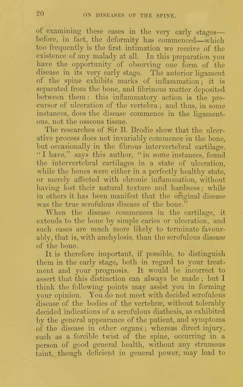 of examining tliese cases in the very early stages— before, in fact, the deformity has commenced—which too frequently is the first intimation we receive of the existence of any malady at all. In this preparation you have the opportunity of observing one form of the disease in its very early stage. The anterior ligament of the spine exhibits marks of inflammation; it is separated from the bone, and fibrinous matter deposited between them: this inflammatory action is the pre- cursor of ulceration of the vertebra; and thus, in some instances, does tbe disease commence in the ligament- ous, not the osseous tissue. The researches of Sir B. Brodie show that the ulcer- ative process does not invariably commence in the bone, but occasionally in the fibrous intervertebral cartilage. “ I have,” says this author, “ in some instances, found the intervertebral cartilages in a state of ulceration, while tlie bones were either in a perfectly healthy state, or merely affected with clironic inflammation, without having lost their natural texture and hardness; while in others it has been manifest that the original disease was the true scrofulous disease of the bone.” When the disease commences in the cartilage, it extends to the bone by simple caries or ulceration, and such cases are much more likely to terminate favour- ably, that is, with anchylosis, than the scrofulous disease of the bone. It is therefore important, if possible, to distinguish them in the early stage, both in regard to your treat- ment and your prognosis. It would be incorrect to assert that this distinction can always be made; but I think the following points may assist you in forming your opinion. You do not meet with decided scrofulous disease of the bodies of the vertebrie, without tolerably decided indications of a scrofulous diathesis, as exhibited by the general appearance of the patient, and symptoms of the disease in other organs ; whereas direct injury, such as a forcible twist of the spine, occurring in a person of good general health, without any strumous taint, though deficient in general power, may lead to