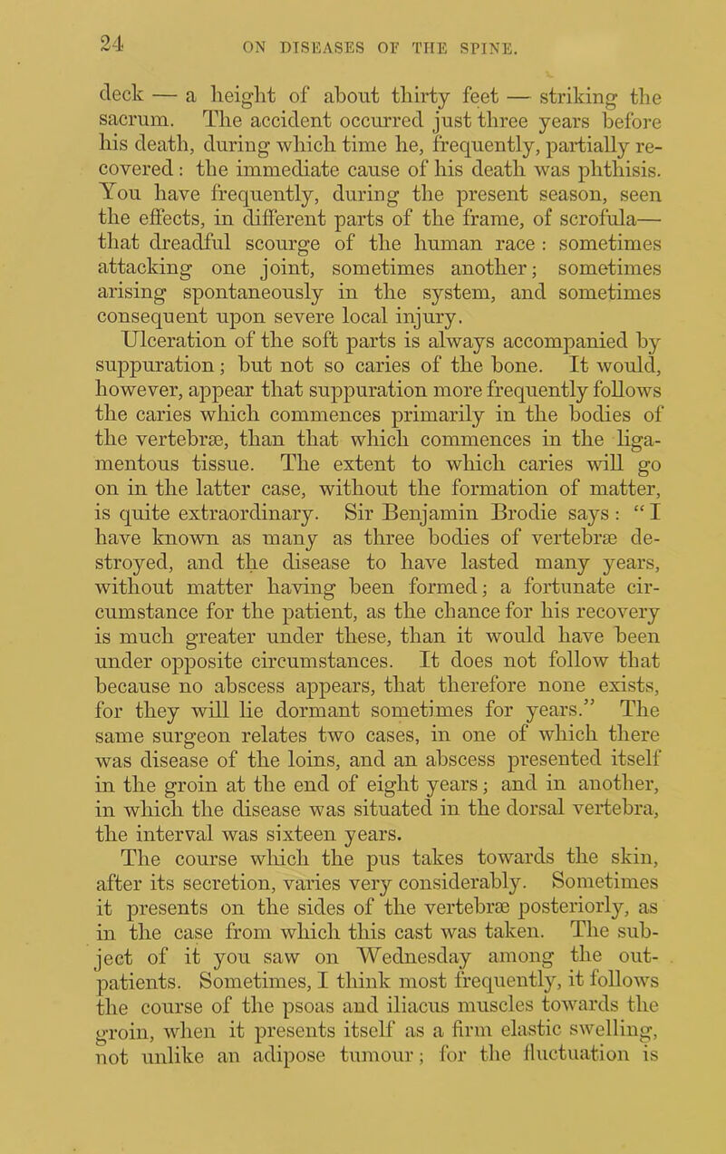 deck — a heiglit of about thirty feet — striking the sacrum. The accident occurred just three years before his death, during which time he, frequently, partially re- covered : the immediate cause of his death was phthisis. You have frequently, during the present season, seen the efiects, in different parts of the frame, of scrofula— that dreadful scourge of the human race : sometimes attacking one joint, sometimes another; sometimes arising spontaneously in the system, and sometimes consequent upon severe local injury. Ulceration of the soft parts is always accompanied by suppuration; but not so caries of the bone. It would, however, appear that suppuration more frequently follows the caries which commences primarily in the bodies of the vertebriB, than that which commences in the liga- mentous tissue. The extent to which caries will go on in the latter case, without the formation of matter, is quite extraordinary. Sir Benjamin Brodie says : “ I have known as many as three bodies of vertebrie de- stroyed, and the disease to have lasted many years, without matter having been formed; a fortunate cir- cumstance for the patient, as the chance for his recovery is much greater under these, than it would have been under opposite circumstances. It does not follow that because no abscess appears, that therefore none exists, for they will he dormant sometimes for years.” The same surgeon relates two cases, in one of which there was disease of the loins, and an abscess presented itself in the groin at the end of eight years; and in another, in which the disease was situated in the dorsal vertebra, the interval was sixteen years. The course wliich the pus takes towards the skin, after its secretion, varies very considerably. Sometimes it presents on the sides of the vertebrie posteriorly, as in the case from which this cast was taken. The sub- ject of it you saw on Wednesday among the out- patients. Sometimes, I think most frequently, it follows the course of the psoas and iliacus muscles towards the groin, when it presents itself as a firm elastic swelling, not unlike an adipose tumour; for the lluctuation is