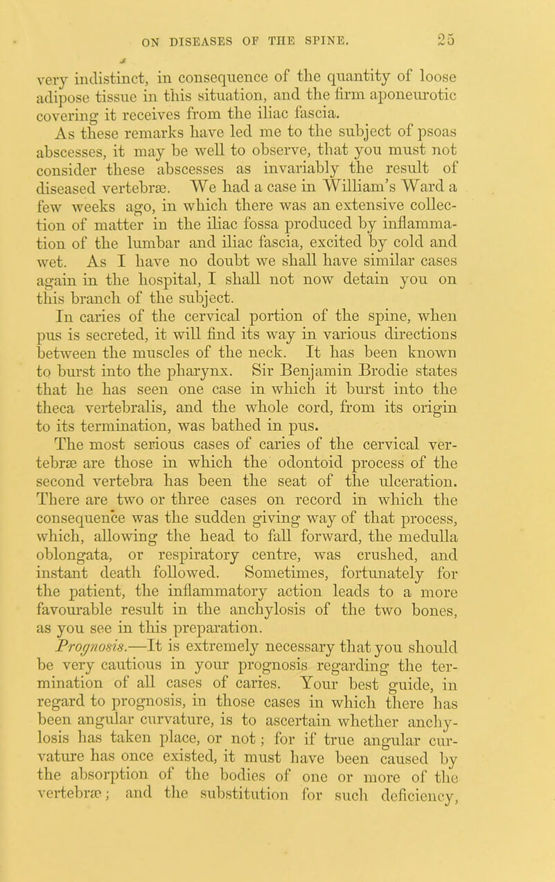 very indistinct, in consequence of tlie quantity of loose adijiose tissue in this situation, and the firm aponeimotic covering it receives from the iliac fascia. As these remarks have led me to the subject of psoas abscesses, it may be well to observe, that you must not consider these abscesses as invariably the result of diseased vertebrai. We had a case in William’s Ward a few weeks ago, in which there was an extensive collec- tion of matter in the iliac fossa produced by inflamma- tion of the lumbar and iliac fascia, excited by cold and wet. As I have no doubt we shall have similar cases again in the hospital, I shall not now detain you on this branch of the subject. In caries of the cervical portion of the spine, when pus is secreted, it will find its way in various directions between the muscles of the neck. It has been known to bm'st into the j)harynx. Sir Benjamin Brodie states that he has seen one case in which it bm'st into the theca vertebralis, and the whole cord, from its origin to its termination, was bathed in pus. The most serious cases of caries of the cervical ver- tebrae are those in which the odontoid process of the second vertebra has been the seat of the ulceration. There are two or three cases on record in which the consequence was the sudden giving way of that process, which, allowing the head to fall forward, the medulla oblongata, or respiratory centre, was crushed, and instant death followed. Sometimes, fortunately for the patient, the inflammatory action leads to a more favourable result in the anchylosis of the two bones, as you see in this prepai’ation. Prognosis.—It is extremely necessary that you should be very cautious in your prognosis regarding the ter- mination of all cases of caries. Your best guide, in regard to prognosis, in those cases in which there has been angular curvature, is to ascertain whether anchy- losis has taken place, or not; for if true angular cur- vatm’e has once existed, it must have been caused by the absorption of the bodies of one or more of the A'ertebrie; and the substitution for such deficiency.