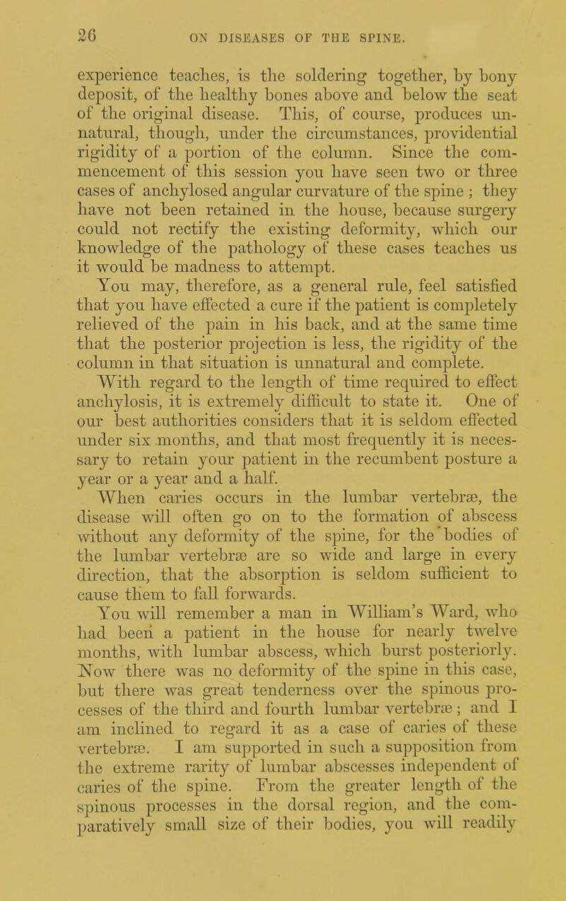 2C experience teaches, is the soldering together, by bony deposit, of the healthy bones above and below the seat of the original disease. This, of course, produces un- natural, though, under the circumstances, providential rigidity of a portion of the column. Since the com- mencement of this session you have seen two or three cases of anchylosed angular curvature of the spine ; they have not been retained in the house, because surgery could not rectify the existing deformity, which our knowledge of the pathology of these cases teaches us it would be madness to attempt. You may, therefore, as a general rule, feel satisfied that you have effected a cure if the patient is completely relieved of the pain in his back, and at the same time that the posterior projection is less, the rigidity of the column in that situation is unnatmul and complete. With regard to the length of time required to effect anchylosis, it is extremely difficult to state it. One of our best authorities considers that it is seldom effected under six months, and that most frequently it is neces- sary to retain your patient in the recumbent posture a year or a year and a half. When caries occurs in the lumbar vertebrae, the disease will often go on to the formation of abscess without any deformity of the spine, for the bodies of the lumbar vertebrae are so wide and large in every direction, that the absorption is seldom sufficient to cause them to fall forwards. You will remember a man in William’s Ward, who had been a patient in the house for nearly twelve months, with lumbar abscess, which burst posteriorly. Now there was no deformity of the spine in this case, but there was great tenderness over the spinous pro- cesses of the third and fourth lumbar vertebrae; and I am inclined to regard it as a case of caries of these vertebrae. I am sujiported in such a supposition from the extreme rarity of lumbar abscesses independent of caries of the spine. From the greater length of the spinous processes in the dorsal region, and the com- paratively small size of their bodies, you will readily