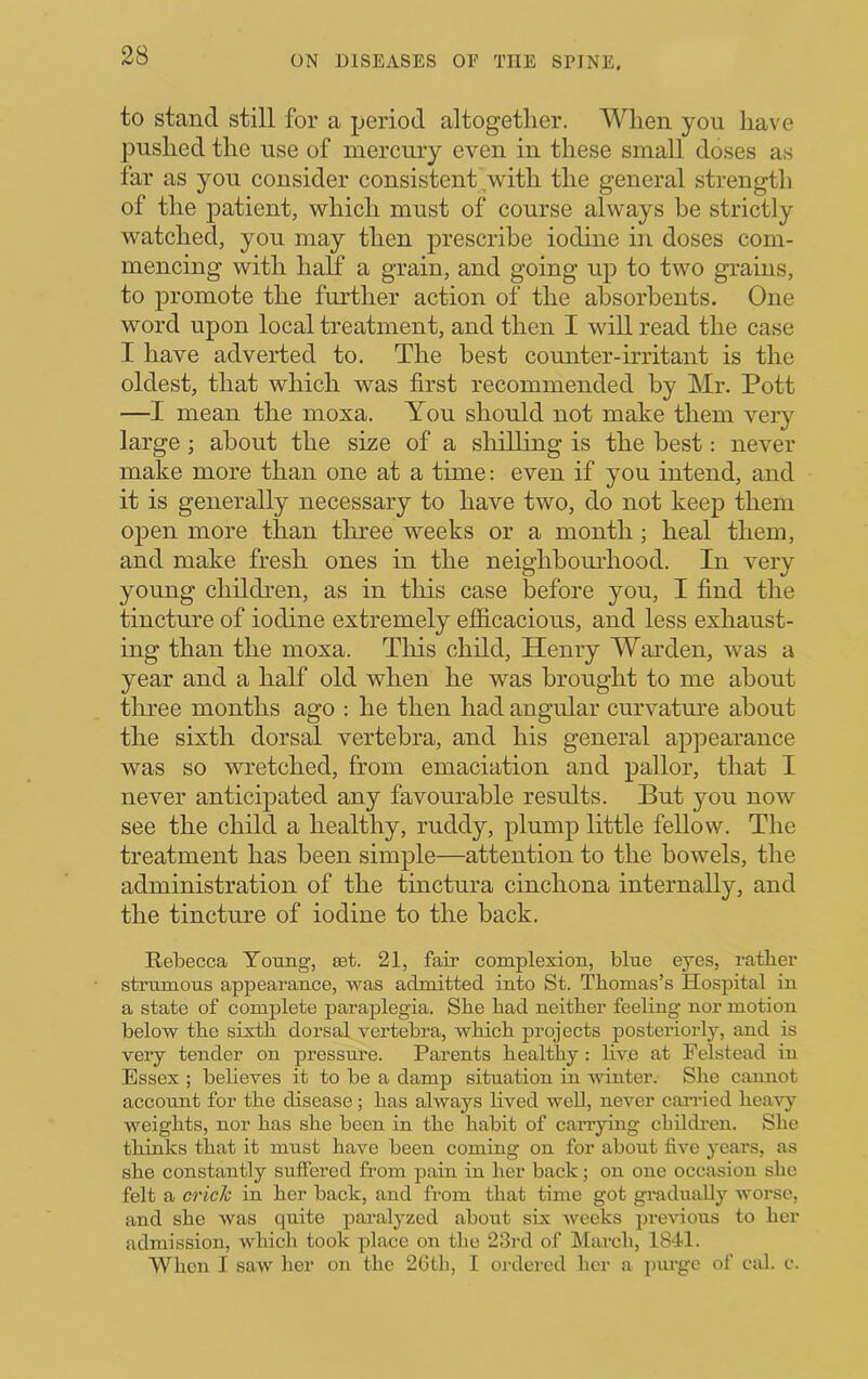 to stand still for a period altogether. When yon have pushed the use of mercury even in these small doses as far as yon consider consistent,with the general strength of the patient, which must of course always be strictly watched, you may then prescribe iodine in doses com- mencing with half a grain, and going up to two grains, to promote the further action of the absorbents. One word upon local treatment, and then I will read the case I have adverted to. The best counter-irritant is the oldest, that which was first recommended by Mr. Pott —I mean the moxa. You should not make them very large ; about the size of a shilling is the best: never make more than one at a time: even if you intend, and it is generally necessary to have two, do not keep them open more than three weeks or a month; heal them, and make fresh ones in the neighbomhood. In very young children, as in this case before you, I find the tincture of iodine extremely efficacious, and less exhaust- ing than the moxa. This child, Henry Warden, was a year and a half old when he was brought to me about three months ago : he then had angular curvature about the sixth dorsal vertebra, and his general appearance was so wretched, from emaciation and pallor, that I never anticipated any favourable results. But you now see the child a healthy, ruddy, plump little fellow. The treatment has been simple—attention to the bowels, the administration of the tinctura cinchona internally, and the tincture of iodine to the back. Rebecca Young, set. 21, fair complexion, blue eyes, ratber strumous appearance, was admitted into St. Thomas’s Hospital in a state of complete paraplegia. Sbe bad neither feeling nor motion below the sixth dorsal vertebra, which projects posteriorly, and is very tender on pressure. Parents healthy: hv.e at Pelstead in Essex ; believes it to be a damp situation in Avinter. She cannot account for the disease; has always lived well, never carried heavy weights, nor has she been in the habit of carrying cbildi'en. She thinks that it must have been coming on for about five years, as she constantly suffered from pain in her back; on one occasion she felt a crick in her back, and from that time got gradually worse, and she was quite paralyzed about six weeks previous to her admission, which took place on the 23rd of March, 1841. When I saw her on the 26th, I ordered her a piu-gc of cal. c.