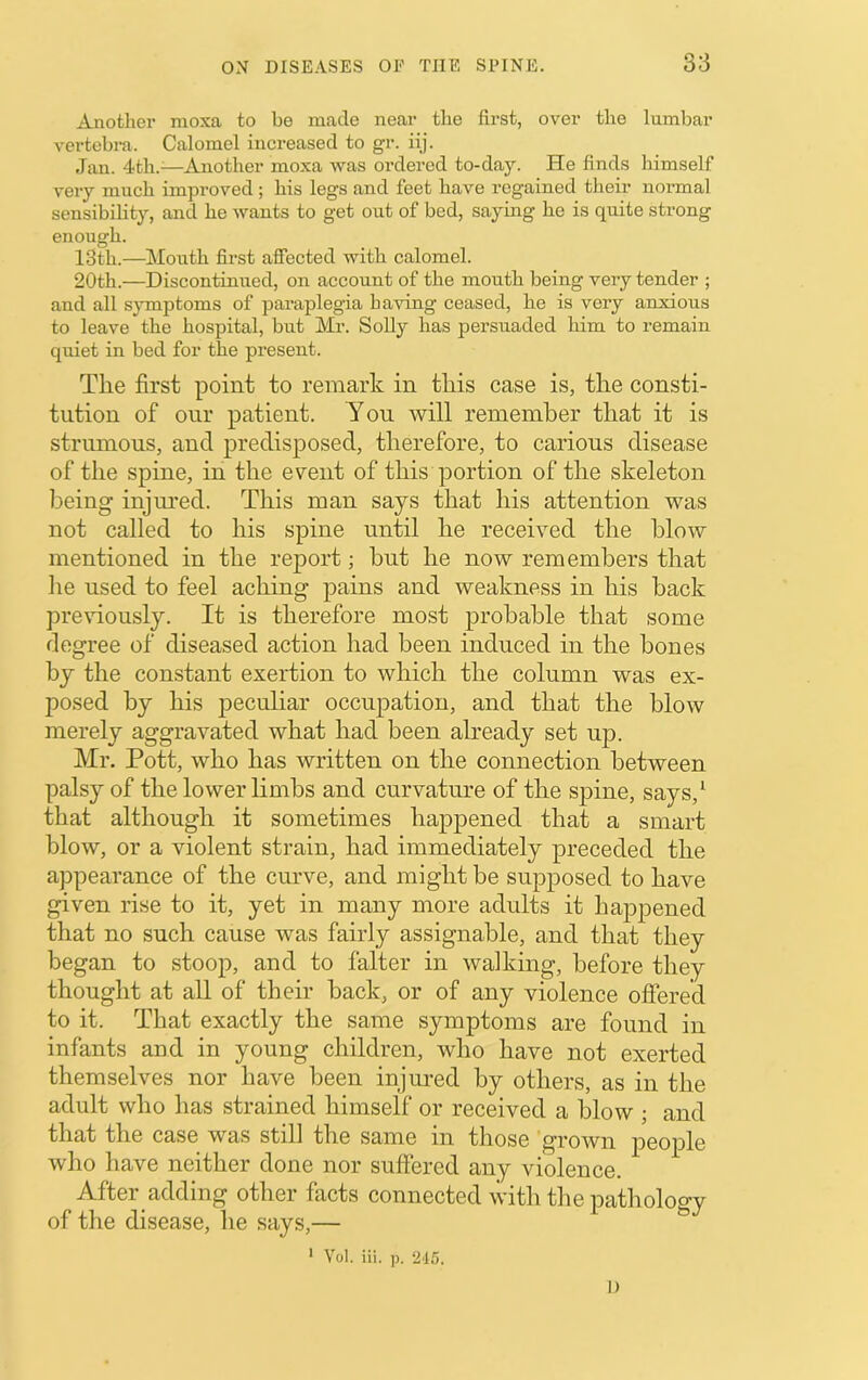 Another raoxa to be made near the first, over the lumbar vertebra. Calomel increased to gr. iij. Jan. 4th.^—Another mo.xa was ordered to-day. He finds himself very much improved ; his legs and feet have regained their normal sensibility, and he wants to get out of bed, saying he is quite strong enough. 13th.—Mouth first affected with calomel. 20th.—Discontinued, on account of the mouth being very tender ; and all symptoms of paraplegia having ceased, he is very anxious to leave the hospital, but Mr. Solly has persuaded him to remain quiet in bed for the present. The first point to remark in this case is, the consti- tution of onr patient. Yon will remember that it is strumous, and predisposed, therefore, to carious disease of the spine, in the event of this portion of the skeleton being injm'ed. This man says that his attention was not called to his spine until he received the blow mentioned in the report; but he now remembers that iie used to feel aching pains and weakness in his back previously. It is therefore most probable that some degree of diseased action had been induced in the bones by the constant exertion to which the column was ex- posed by his pecnhar occupation, and that the blow merely aggravated what had been already set up. Mr. Pott, who has written on the connection between palsy of the lower limbs and curvature of the spine, says,^ that although it sometimes happened that a smart blow, or a violent strain, had immediately preceded the appearance of the cmwe, and might be supposed to have given rise to it, yet in many more adults it happened that no such cause was fairly assignable, and that they began to stoop, and to falter in walking, before they thought at all of their back, or of any violence offered to it. That exactly the same symptoms are found in infants and in young children, who have not exerted themselves nor have been injured by others, as in the adult who has strained himself or received a blow ; and that the case was still the same in those grown people who have neither done nor suffered any violence. After adding other facts connected with the pathology of the disease, he says,— ^ ' Vol. iii. p. 215. I)