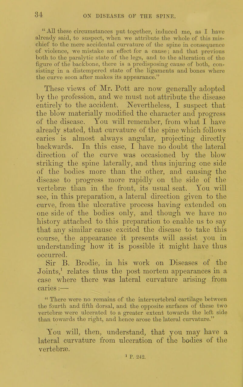 “ All these circumstances put together, induced me, as I have already said, to suspect, when we attribute the whole of this mis- chief to the mere accidental curvature of the spine in consequence of violence, we mistake an effect for a cause; and that previous both to the paralytic state of the legs, and to the alteration of the figure of the backbone, there is a predisposing cause of both, con- sisting in a distempered state of the ligaments and bones where the cmwe soon after makes its appearance.” These views of Mr. Pott are now generally adopted by the profession, and we must not attribute the disease entirely to the accident. Nevertheless, I suspect that the blow materially modified the character and progress of the disease. You will remember, from what I have already stated, that curvature of the spine which follo^rs caries is almost always angular, projecting directly backwards. In this case, I have no doubt the lateral direction of the curve was occasioned by the blow striking the spine laterally, and thus injuring one side of the bodies more than the other, and causing the disease to progress more rapidly on the side of the vertebrae than in the front, its usual seat. You will see, in this preparation, a lateral direction given to the curve, from the ulcerative process having extended on one side of the bodies only, and though we have no history attached to this preparation to enable us to say that any similar cause excited the disease to take this course, the appearance it presents will assist you in understanding how it is possible it might have thus occurred. Sir B. Brodie, in his work on Diseases of the Joints,' relates thus the post mortem appearances ui a case where there was lateral curvature arising from caries:— “ There were no remains of the intervertebral cai’tilage between tbe fourth and fifth dorsal, and the opposite sui’faces of these two vertebroe were ulcerated to a greater extent towards the left side than towards the right, and hence arose the lateral cuiwatm-e.” You will, then, understand, that you may have a lateral curvature from ulceration of the bodies of the vertebrae. 1 P. 242.