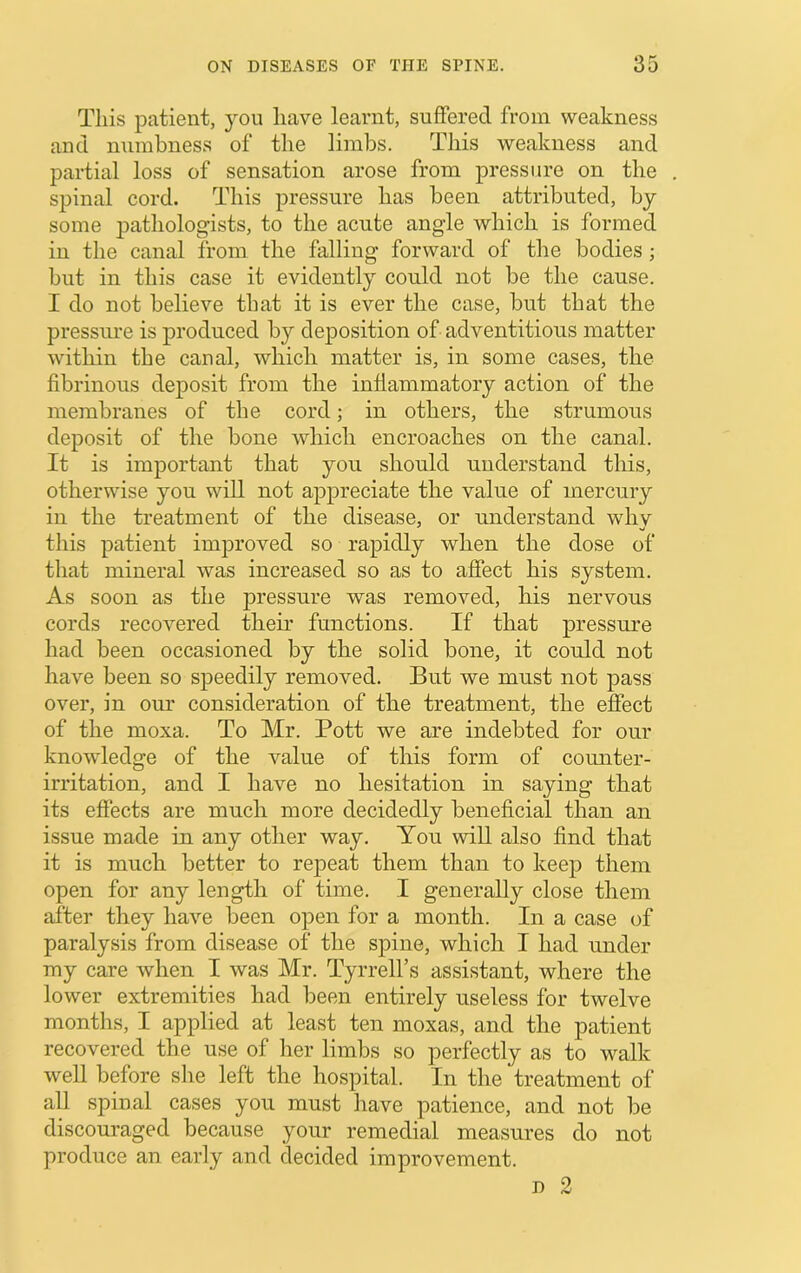 This patient, you have learnt, suffered from weakness and numbness of the limbs. This weakness and partial loss of sensation arose from pressure on the spinal cord. This pressure has been attributed, by some pathologists, to the acute angle which is formed in the canal from the falling forward of the bodies; but in this case it evidently could not be the cause. I do not believe that it is ever the case, but that the pressure is produced by deposition of adventitious matter within the canal, whicli matter is, in some cases, the fibrinous deposit from the infiammatory action of the membranes of the cord; in others, the strumous deposit of the bone which encroaches on the canal. It is important that you should understand this, otherwise you will not appreciate the value of mercury in the treatment of the disease, or understand whv this patient improved so rapidly when the dose of that mineral was increased so as to affect his system. As soon as the pressure was removed, his nervous cords recovered their functions. If that pressure had been occasioned by the solid bone, it could not have been so speedily removed. But we must not pass over, in om* consideration of the treatment, the effect of the moxa. To Mr. Pott we are indebted for our knowledge of the value of this form of counter- irritation, and I have no hesitation in saying that its effects are much more decidedly beneficial than an issue made in any other way. You will also find that it is much better to repeat them than to keep them open for any length of time. I generally close them after they have been open for a month. In a case of paralysis from disease of the spine, which I had under my care when I was Mr. Tyrrell’s assistant, where the lower extremities had been entirely useless for twelve months, I applied at least ten moxas, and the patient recovered the use of her limbs so perfectly as to walk well before she left the hospital. In the treatment of all spinal cases you must have patience, and not be discouraged because your remedial measures do not produce an early and decided improvement.
