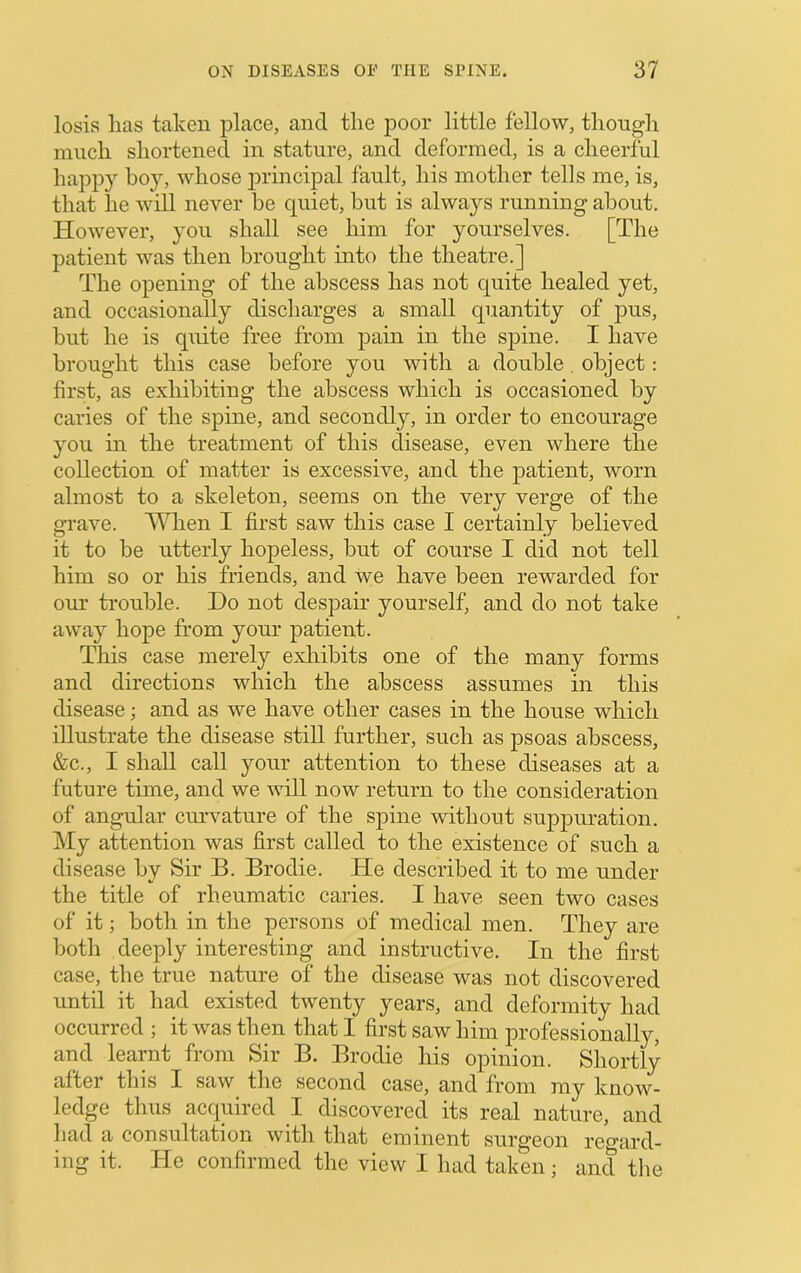 losis has taken place, and the poor little fellow, though much shortened in stature, and deformed, is a cheerful hajDpy boy, whose principal fault, his mother tells me, is, that he will never be quiet, but is always running about. However, you shall see him for yourselves. [The patient was then brought into the theatre.] The opening of the abscess has not quite healed yet, and occasionally discharges a small quantity of pus, but he is quite free from pain in the spine. I have brought this case before you with a double, object: first, as exhibiting the abscess which is occasioned by caries of the spine, and secondly, in order to encourage you in the treatment of this disease, even where the collection of matter is excessive, and the patient, worn almost to a skeleton, seems on the very verge of the grave. When I first saw this case I certainly believed it to be utterly hopeless, but of course I did not tell him so or his friends, and we have been rewarded for our trouble. Ho not despair yourself, and do not take away hope from your patient. This case merely exliibits one of the many forms and directions which the abscess assumes in this disease; and as we have other cases in the house which illustrate the disease still further, such as psoas abscess, &c., I shall call your attention to these diseases at a future time, and we will now return to the consideration of angular curvature of the spine without suppuration. My attention was first called to the existence of such a disease by Sir B. Brodie. He described it to me under the title of rheumatic caries. I have seen two cases of it; both in the persons of medical men. They are both deeply interesting and instructive. In the first case, the true nature of the disease was not discovered until it had existed twenty years, and deformity had occurred ; it was then that I first saw him professionally, and learnt from Sir B. Brodie his opinion. Shortly after this I saw the second case, and from my know- ledge thus acquired I discovered its real nature, and had a consultation with that eminent surgeon regard- ing it. He confirmed the view I had taken; and the