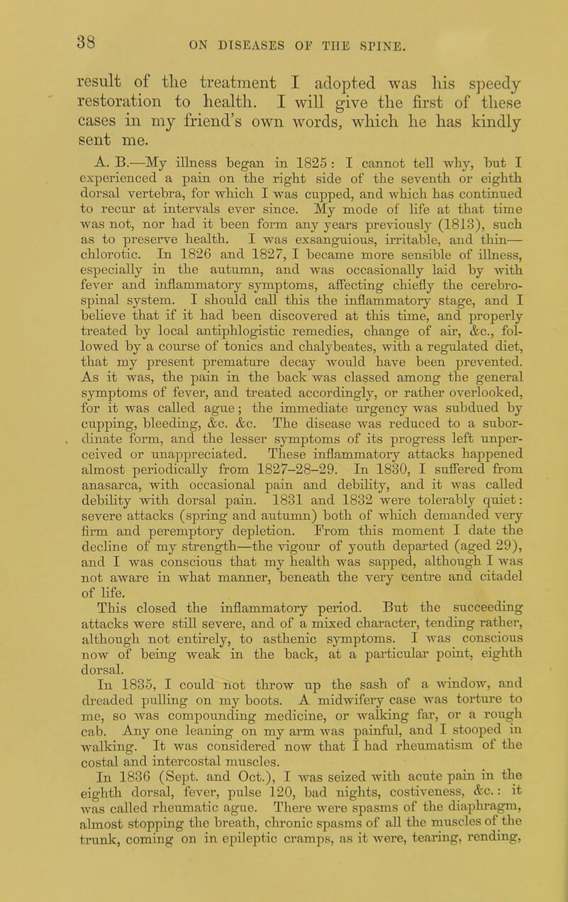 result of tlie treatment I adopted was his sj^eedy restoration to health. I will give the first of these cases in my friend’s own words, which he has kindly sent me. A. B.—My illness began in 1825 : I cannot tell wby, but I experienced a pain on the right side of the seventh or eighth dorsal vertebra, for which I was cupped, and which has continued to recur at intervals ever since. My mode of life at that time was not, nor had it been form any years previously (1813), such as to preserve health. I was exsanguious, irritable, and thin— chlorotic. In 1826 and 1827, 1 became more sensible of illness, especially in the autumn, and was occasionally laid by with fever and inflammatory symptoms, affecting chiefly the cerebro- spinal system. I should call this the inflammatory stage, and 1 believe that if it had been discovered at this time, and properly treated by local antiphlogistic remedies, change of air, &c., fol- lowed by a course of tonics and chalybeates, with a regaflated diet, that my present premature decay would have been prevented. As it was, the pain in the back was classed among the general symptoms of fever, and treated accordingly, or rather overlooked, for it was called ague; the immediate imgency was subdued by cupping, bleeding, &c. &c. The disease was reduced to a subor- dinate form, and the lesser symptoms of its progress left unper- ceived or unappreciated. These inflammatory attacks happened almost periodically from 1827-28-29. In 1830, 1 sufliered from anasarca, with occasional pain and debility, and it was called debility with dorsal pain. 1831 and 1832 were tolerably quiet: severe attacks (spring and autumn) both of which demanded very firm and peremptory depletion. From this moment 1 date the decline of my strength—the vigour of youth depai’ted (aged 29), and I was conscious that my health was sapped, although I was not aware in what manner, beneath the very centre and citadel of life. This closed the inflammatory period. But the succeeding attacks were still severe, and of a mixed character, tending rather, although not entirely, to asthenic symptoms. 1 Avas conscious now of being weak in the back, at a particular' point, eighth dorsal. In 1835, 1 could not throw up the sash of a Avindow, and ch’eaded pulling on my boots. A midAvifery case AA'^as tortiu'e to me, so was compounding medicine, or AvaUdng far, or a rough cab. Any one leaning on my ai'm Avas painful, and I stooped in walking. It was considered now that I had rheumatism of the costal and intercostal muscles. In 1836 (Sept, and Oct.), I Avas seized with acute pain in the eighth dorsal, fever, pulse 120, bad nights, costiveness, &c.: it Avas called rheumatic ague. There Avere spasms of the diaplnagm, almost stopping the breath, chronic spasms of all the muscles of the trunk, coming on in epileptic cramps, as it AA'ere, tearing, rending.