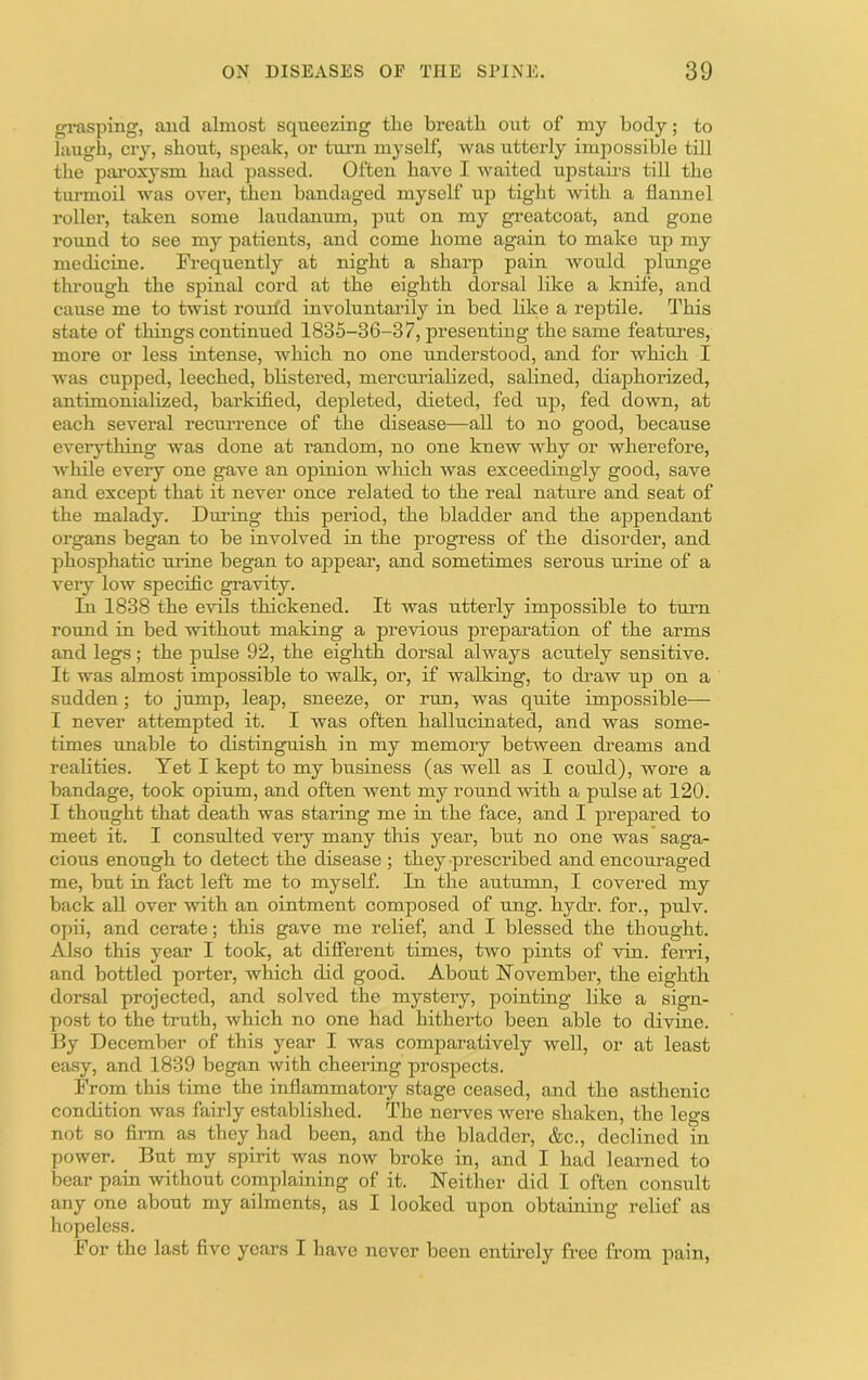 gi-asping, auci almost squeezing the breath out of my body; to laugh, cry, shout, speak, or tm-n myself, was utterly impossible till the paroxysm had passed. Often have I waited upstaii-s till the turmoil was over, then bandaged myself up tight with a flannel roller, taken some laudanum, put on my greatcoat, and gone round to see my patients, and come home again to make up my medicine. Fi'equently at night a sharp pain would plunge through the spinal cord at the eighth dorsal lilce a knife, and cause me to twist rouil'd involuntarily in bed like a reptile. This state of things continued 1835-36-37, presenting the same features, more or less intense, which no one understood, and for which I was cupped, leeched, blistered, mercurialized, salined, diaphorized, antimonialized, barkified, depleted, dieted, fed up, fed down, at each several recm-rence of the disease—all to no good, because everything was done at random, no one knew Avhy or wherefore, while every one gave an opinion which was exceedingly good, save and except that it never once related to the real nature and seat of the malady. During this period, the bladder and the appendant organs began to be involved in the progress of the disorder, and phosphatic urine began to appear, and sometimes serous urine of a very low specific gravity. Li 1838 the evils thickened. It was utterly impossible to turm round in bed without making a previous preparation of the arms and legs; the pulse 92, the eighth dorsal always acutely sensitive. It was almost impossible to walk, or, if walking, to draw up on a sudden; to jump, leap, sneeze, or run, was quite impossible— I never attempted it. I was often hallucinated, and was some- times rmable to distinguish in my memory between dreams and realities. Yet I kept to my business (as well as I could), wore a bandage, took opium, and often went my round with a pulse at 120. I thought that death was staring me in the face, and I prepared to meet it. I consulted very many this year, but no one was saga- cious enough to detect the disease ; they prescribed and encouraged me, but in fact left me to myself. In the autumn, I covered my back all over with an ointment composed of ung. hydr. for., pulv. opii, and cerate; this gave me relief, and I blessed the thought. Also this year I took, at different times, two pints of via. ferri, and bottled porter, which did good. About November, the eighth dorsal projected, and solved the mystery, pointing like a sign- post to the truth, which no one had hitherto been able to divine. By December of this year I was comparatively well, or at least easy, and 1839 began with cheering prospects. From this time the inflammatory stage ceased, and the asthenic condition was fairly established. The nerves were shaken, the legs not so fii-m as they had been, and the bladder, &c., declined in power. _ But my spirit was now broke in, and I had learned to boar pain without complaining of it. Neither did I often consult any one about my ailments, as I looked upon obtaining relief as hopeless. For the last five years I have never been entirely free from pain,