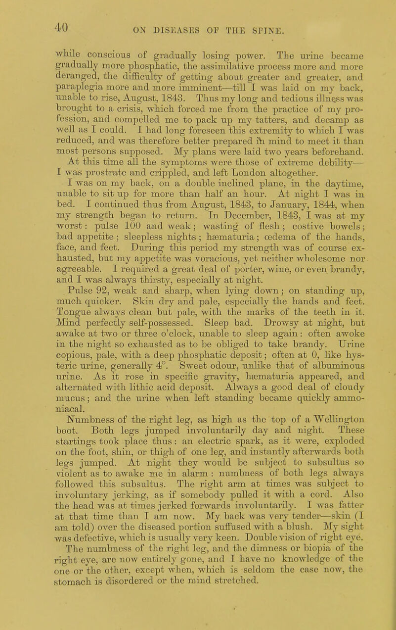 wliile conscious of gradually losing power. TLe ui-ine becajne gradually more pliospbatic, the assimilative process more and more deranged, the difficulty of getting about greater and greater, and paraplegia more and more imminent—till I was laid on my back, unable to rise, August, 1843. Thus my long and tedious illness was brought to a ciusis, which forced me from the practice of my pro- fession, and compelled me to pack up my tatters, and decamp as well as I could. I had long foreseen this extremity to which I was reduced, and was therefore better prepared fti mind to meet it than most persons supposed. My plans were laid two years beforehand. At this time all the symptoms were those of extreme debihty— I was prostrate and crippled, and left London altogether. I was on my back, on a double inclined plane, in the daytime, unable to sit up for more than half an hour. At night I was in bed. I continued thus from August, 1843, to January, 1844, when my strength began to return. In December, 1843, I was at my worst: ptdse 100 and weak; wasting of flesh; costive bowels; bad appetite; sleepless nights; hasmaturia; oedema of the hands, face, and feet. Dm’ing this period my strength was of course ex- hausted, but my appetite was voracious, yet neither wholesome nor agreeable. I required a great deal of j)orter, wine, or even brandy, and I was always thirsty, especially at night. Pulse 92, weak and sharp, when lying down; on standing up, much quicker. Skin dry and pale, especially the hands and feet. Tongue always clean biit pale, with the marks of the teeth in it. Mind perfectly self-possessed. Sleep bad. Drowsy at night, but awake at two or thi’ee o’clock, unable to sleep again: often awoke in the night so exhausted as to be obliged to take brandy. Urine copious, pale, with a deep phosphatic deposit; often at 0, hke hys- teric urine, generally 4°. Sweet odour, unlike that of albuminous urine. As it rose in specific gnavity, hasmaturia appeared, and alternated with lithic acid deposit. Always a good deal of cloudy mucus; and the urine when left standing became quickly ammo- niacal. Numbness of the right leg, as high as the top of a Wellington boot. Both legs jumped involuntarily day and night. These startings took place thus: an electric spark, as it were, exploded on the foot, shin, or thigh of one leg, and instantly afterwards both legs jumped. At night they would be subject to subsultus so violent as to awake me in alarm : numbness of both legs always followed this subsrdtus. The right arm at times was subject to involuntary jerking, as if somebody pulled it with a cord. Also the head was at times jerked forwards involuntarily. I was fattei' at that time than I am now. My back was very tendei*—skin (I am told) over the diseased portion suffused with a blush. ]\Iy sight was defective, which is usually very keen. Double vision of right eye. The numbness of the right leg, and the dimness or biopia of the right eye, are now entirely gone, and I have no knowledge of the one or the other, except when, which is seldom the case now, the stomach is disordered or the mind stretched.