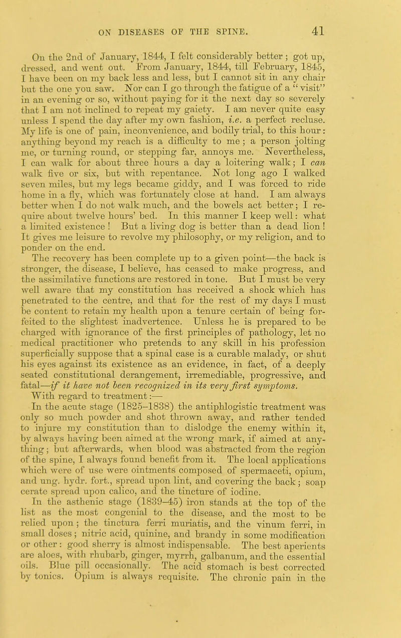 On the 2nd of Januaiy, 1844, I felt considerably better ; got up, dressed, and went out. From January, 1844, till Fobniary, 1845, 1 have lieen on niy back less and less, but I cannot sit in any chair but the one you saw. Nor can I go through the fatigne of a “ visit” in an evening or so, without paying for it the next day so severely that 1 am not inclined to repeat my gaiety. I am never quite easy unless I spend the day after my own fashion, i.e. a perfect recluse. !My life is one of pain, inconvenience, and bodily trial, to this hour: anything beyond my reach is a difficulty to me ; a person jolting me, or turning round, or stepping far, annoys me. Nevertheless, I can walk for about thi-ee hours a day a loitering walk; I can walk five or six, but with repentance. Not long ago I walked seven miles, but my legs became giddy, and I w^as forced to ride home in a fly, Avhich Avas fortunately close at hand. I am always better AA^hen I do not walk much, and the bowels act better; I re- quire about tAA^elve hours’ bed. In this manner I keep well: what a limited existence ! But a liAuug dog is better than a dead lion ! It gives me leism’e to revolve my philosophy, or my religion, and to ponder on the end. The recovery has been complete up to a given point—the back is sti’onger, the disease, I beheve, has ceased to make progress, and the assimilative functions are restored in tone. But I must be very Avell aAvare that my constitution has received a shock which has penetrated to the centi’e, and that for the rest of my days I must be content to retain my health upon a tenure certain of being for- feited to the slightest inadvertence. Unless he is prepared to be charged Avith ignorance of the first principles of pathology, let no medical practitioner who pretends to any skill in his profession superficially suppose that a spinal case is a curable malady, or shut his eyes against its existence as an eAudence, in fact, of a deeply seated constitutional derangement, irremediable, progressive, and fatal—if it have not been recognized in its very first symptoms. With regard to treatment:— In the acute stage (1826-1838) the antiphlogistic treatment was only so much poAvder and shot throAvn aAvay, and rather tended to injure my constitution than to dislodge the enemy within it, by ahvays having been aimed at the Avrong mai’k, if aimed at any- thing ; but afterwards, when blood Avas abstracted from the region of the spine, I ahvays found benefit from it. The local applications Avhich Avere of use were ointments composed of spermaceti, opium, and ung. hydr. fort., spread upon lint, and covering the back; soap cerate spread upon calico, and the tincture of iodine. In the asthenic stage (1839-45) iron stands at the top of the list as the most congenial to the disease, and the most to be relied upon ; the tinctura ferri mmiatis, and the vinum ferri, in small doses; nitric acid, quinine, and brandy in some modification or other: good sheny is almost indispensable. The best aperients are aloes, Avith rhubarb, ginger, myrrh, galbanum, and the essential oils. Blue pill occasionally. The acid stomach is best corrected by tonics. Opium is ahvays requisite. The chronic pain in the