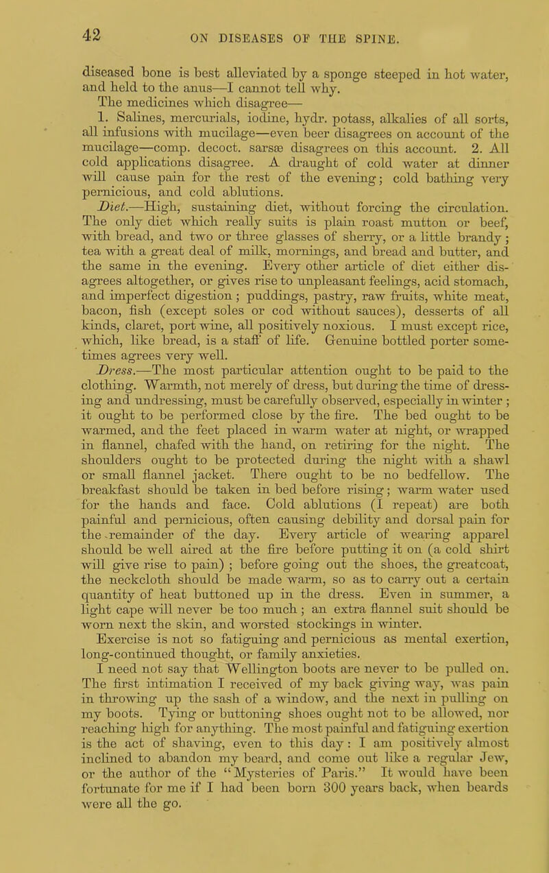 diseased bone is best alleviated by a sponge steeped in bot water, and held to the anus—I cannot teU why. The medicines which disagi’ee— 1. Salines, mercurials, iodine, hydr. potass, alkalies of all sorts, all infusions with mucilage—even beer disagrees on account of the mucilage—comp, decoct, sarsas disagrees on this account. 2. All cold applications disagree. A draught of cold water at dinner will cause pain for the rest of the evening; cold bathing very pernicious, and cold ablutions. I>iet.—High, sustaining diet, without forcing the circulation. The only diet which really suits is plain roast mutton or beef, with bread, and two or three glasses of sherry, or a little brandy ; tea with a great deal of mOk, mornings, and bread and butter, and the same in the evening. Every other article of diet either dis- agrees altogether, or gives rise to unpleasant feelings, acid stomach, and imperfect digestion; puddings, pastry, raw fruits, white meat, bacon, fish (except soles or cod without sauces), desserts of all kinds, claret, port wine, all positively noxious. I must except rice, which, like bread, is a stafi' of life. Genuine bottled porter some- times agrees very well. Dress.—The most particular attention ought to be paid to the clothing. Warmth, not merely of dress, but during the time of dress- ing and undressing, must be carefully observed, especially in winter ; it ought to be performed close by the fire. The bed ought to be warmed, and the feet placed in warm water at night, or 'wrapped in flannel, chafed with the hand, on retiring for the night. The shoulders ought to be protected dm'ing the night -with a shawl or small flannel jacket. There ought to be no bedfellow. The breakfast should be taken in bed before rising; warm water used for the hands and face. Cold ablutions (I repeat) are both painful and pernicious, often causing debility and dorsal pain for the remainder of the day. Every article of weaiung apparel should be well aired at the fire before putting it on (a cold shirt will give rise to pain) ; before going out the shoes, the greatcoat, the neckcloth should be made warm, so as to carry out a certain quantity of heat buttoned up in the dress. Even in smnmer, a light cape will never be too much; an extra flannel suit should be worn next the skin, and worsted stockings in winter. Exercise is not so fatiguing and pernicious as mental exertion, long-continued thought, or family anxieties. I need not say that Wellington boots are never to be pulled on. The first intimation I received of my back giving way, Avas pain in throwing up the sash of a -window, and the next in pulliug on my boots. Tying or buttoning shoes ought not to be alloAved, nor reaching high for anything. The most painful and fatiguing exertion is the act of shaving-, even to this day: I am positively almost inclined to abandon my beard, and come out like a regular JeAV, or the author of the “Mysteries of Pai-is.” It Avould have been fortunate for me if I had been born 300 years back, when beards were all the go.