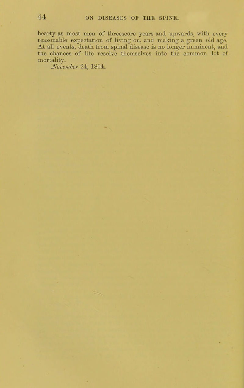 hearty as most men of threescore years and upwards, with every reasonable expectation of living on, and making a green old age. At all events, death from spinal disease is no longer imminent, and the chances of life resolve themselves into the common lot of mortality. Noveml)er 24, 1864.