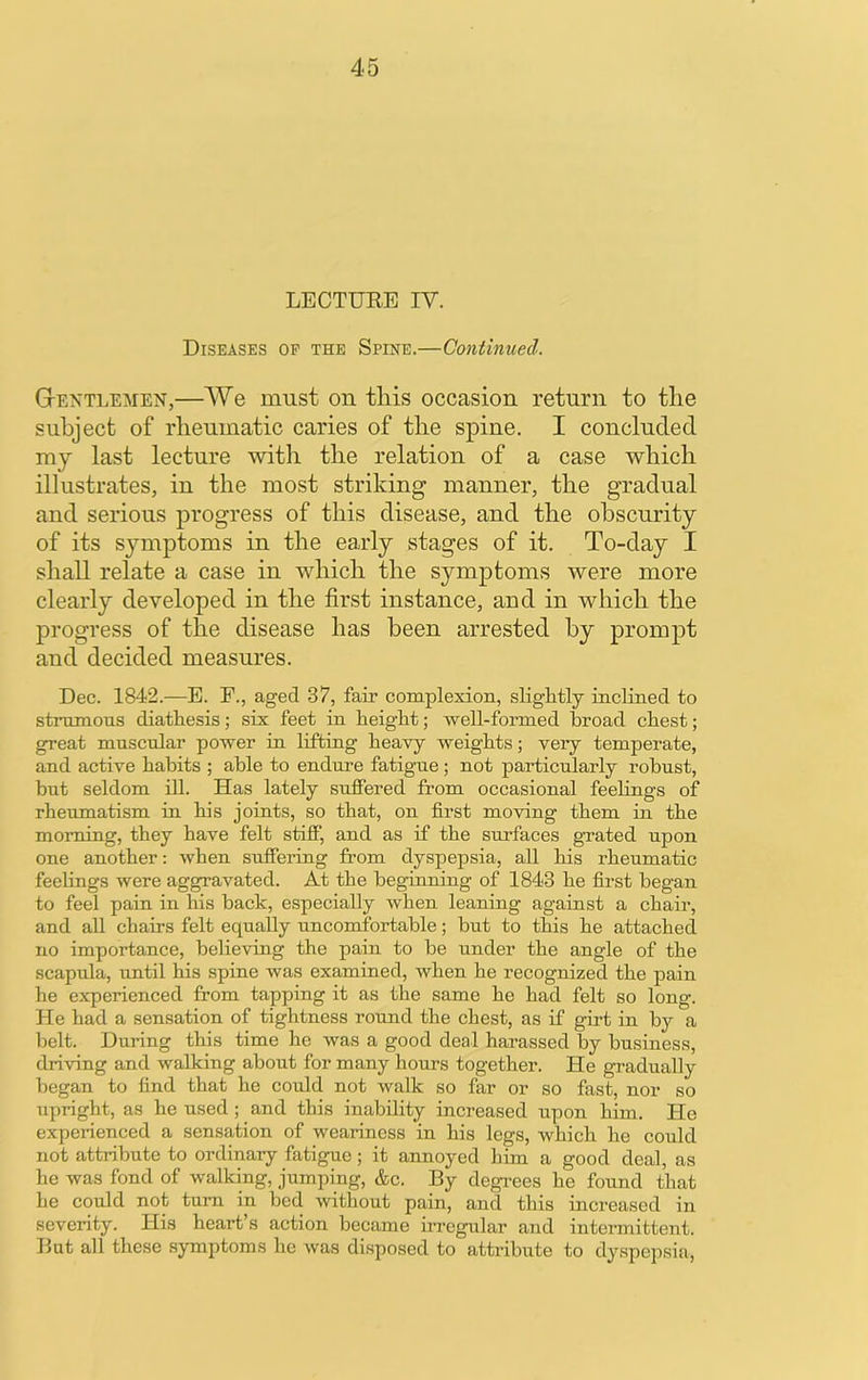 LECTURE IV. Diseases op the Spine.—Continued. Gtentlemen,—We must on this occasion return to the subject of rheumatic caries of the spine. I concluded my last lecture with the relation of a case which illustrates, in the most striking manner, the gradual and serious progress of this disease, and the obscurity of its symptoms in the early stages of it. To-day I shall relate a case in which the symptoms were more clearly developed in the first instance, arid in which the progress of the disease has been arrested by prompt and decided measures. Dec. 1842.—E. F., aged 37, fair complexion, sliglitly inclined to strumous diatliesis; six feet in Feiglit; well-formed broad cbest; great muscular power in lifting heavy weights; very temperate, and active habits ; able to endure fatigue; not particularly robust, but seldom ill. Has lately suffered from occasional feelings of rheumatism in his joints, so that, on first moving them in the morning, they have felt stiff, and as if the surfaces guated upon one another: when suffering from dyspepsia, all his rheumatic feelings were aggravated. At the beginning of 1843 he first began to feel pain in his back, especially when leaning against a chair, and all chairs felt equally uncomfortable; but to this he attached no importance, believing the pain to be under the angle of the scapula, until his spine was examined, when he recognized the pain he experienced from tapping it as the same he had felt so long. He had a sensation of tightness round the chest, as if girt in by a belt. During this time he was a good deal harassed by business, driving and walking about for many hours together. He gradually began to find that he could not walk so far or so fast, nor so upright, as he used; and this inability increased upon him. He expeiienced a sensation of weariness in his legs, which he could not attribute to ordinary fatigue; it annoyed him a good deal, as he was fond of walking, jumping, &c. By degi’ees he found that be could not turn in bed without pain, and this increased in severity. His heart’s action became in-egular and intermittent. But all these symptoms he was disposed to attribute to dy.spepsia,