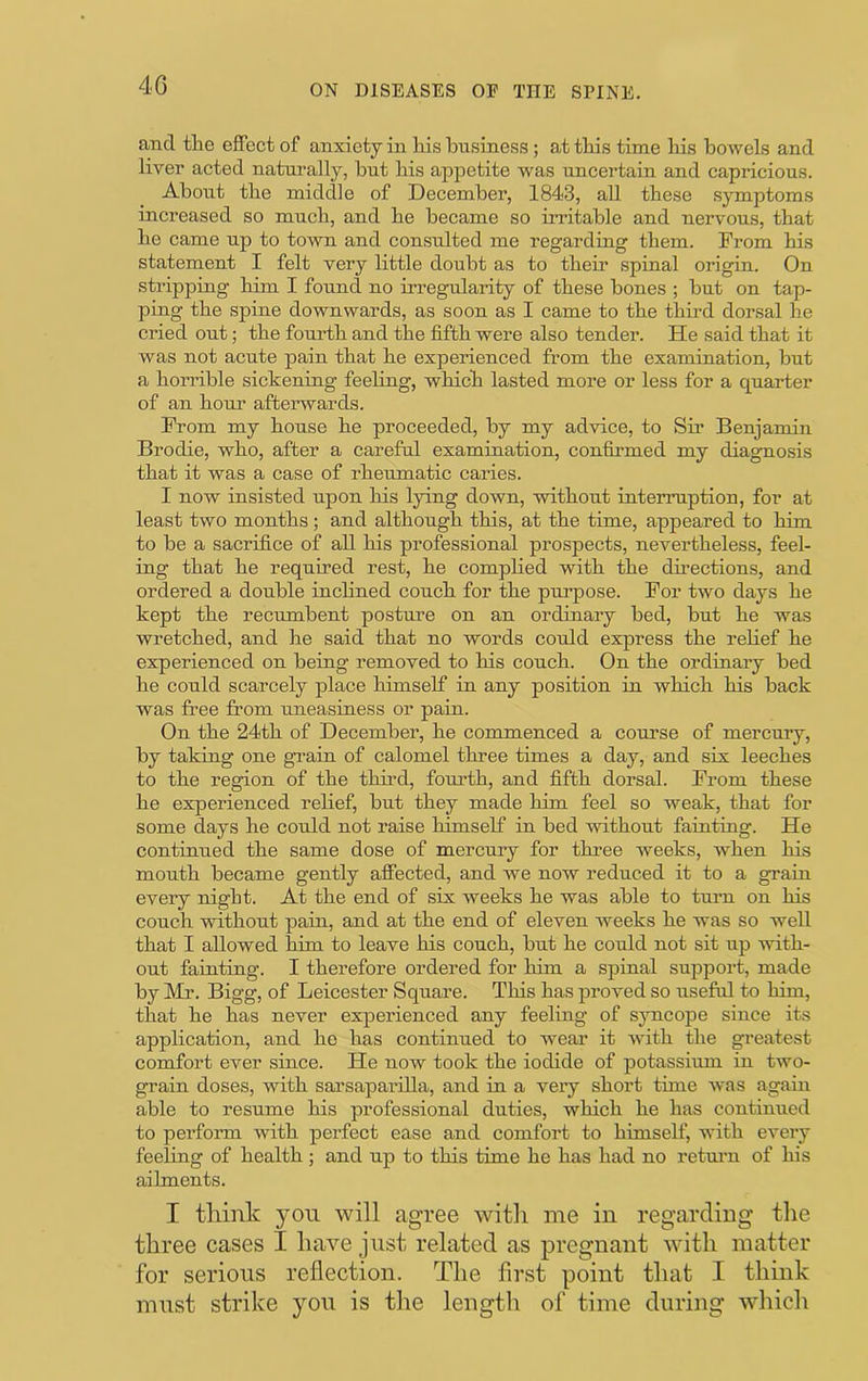 4G and tlie effect of anxiety in hi.s business; at tbis time his bowels and liver acted naturally, but his appetite was uncertain and capricious. About the middle of December, 1843, all these .symptoms increased so much, and he became so irritable and nervous, that he came up to town and consulted me regarding them. From his statement I felt very little doubt as to their spinal origin. On stripping him I found no irregularity of these bones ; but on tap- ping the spine downwards, as soon as I came to the third dorsal he cried out; the fourth and the fifth were also tender. He said that it was not acute pain that he experienced from the examination, but a horrible sickening feeling, which lasted more or less for a quarter of an hour afterwards. From my house he proceeded, by my advice, to Sir Benjamin Brodie, who, after a careful examination, confirmed my diagnosis that it was a case of rheumatic caries. I now insisted upon his lying down, without intemiption, for at least two months; and although this, at the time, appeared to bim to be a sacrifice of all his professional prospects, nevertheless, feel- ing that he required rest, he complied with the dhections, and ordered a double incHned couch for the purpose. For two days he kept the recumbent posture on an ordinary bed, but he was wretched, and he said that no words could express the relief he experienced on being removed to his couch. On the ordinary bed he could scarcely place himself in any position in which his back was free from uneasiness or pain. On the 24th of December, he commenced a course of mercury, by taking one guain of calomel three times a day, and six leeches to the region of the thh’d, fourth, and fifth dorsal. From these he experienced relief, but they made him feel so weak, that for some days he could not raise himself in bed without fainting. He continued the same dose of mercury for three weeks, when his mouth became gently affected, and we now reduced it to a grain every night. At the end of six weeks he was able to turn on his couch without pain, and at the end of eleven weeks he was so well that I allowed bim to leave his couch, but he could not sit up with- out fainting. I therefore ordered for him a spinal support, made by Mr. Bigg, of Leicester Square. This has proved so useful to him, that he has never experienced any feeling of syncope since its application, and ho has continued to wear it with the greatest comfort ever since. He now took the iodide of potassium in two- grain doses, with sarsaparilla, and in a very short tune was again able to resume his professional duties, which he has continued to perform with perfect ease and comfort to himself, with every feeling of health ; and up to this time he has had no retmm of his ailments. I think yon will agree with me in regarding the three cases I have just related as pregnant with matter for serious reflection. The first point that I think must strike yon is the lengtli of time during which