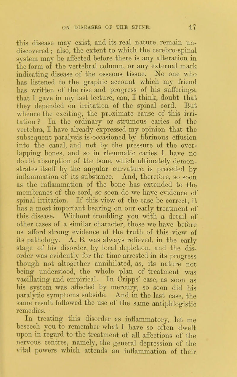 this disease may exist, and its real nature remain un- discovered ; also, the extent to which the cerehro-spinal system may he affected before there is any alteration in the form of the vertebral column, or any external mark indicating- disease of the osseous tissue. No one who has listened to the graphic account which my friend has written of the rise and progress of his sufferings, that I gave in my last lecture, can, I think, doubt that they depended on irritation of the spinal cord. But whence the exciting, the proximate cause of this irri- tation ? In the ordinary or strumous caries of the vertebra, I have already expressed my opinion that the subsequent paralysis is -occasioned by fibrinous effusion into the canal, and not by the j)ressure of the over- lapping bones, and so in rheumatic caries I have no doubt absorption of the bone, which ultimately demon- strates itself by the angular curvatm-e, is preceded by inflammation of its substance. And, therefore, so soon as the inflammation of the bone has extended to the membranes of the cord, so soon do we have evidence of spinal irritation. If this view of the case be correct, it has a most important bearing on our early treatment of this disease. Without troubling you with a detail of other cases of a similar character, those we have before us afford strong evidence of the truth of this view of its pathology. A. B. was always relieved, in the early stage of his disorder, by local depletion, and the dis- order was evidently for the time arrested in its progress though not altogether annihilated, as, its nature not being understood, the whole plan of treatment was vacillating and empirical. In Cripps’ case, as soon as his system was affected by mercury, so soon did his paralytic symptoms subside. And in the last case, the same result followed the use of the same antiphlogistic remedies. In treating this disorder as inflammatory, let me beseech you to remember what I have so often dwelt upon in regard to the treatment of all affections of the nervous centres, namely, the general depression of the vital powers which attends an inflammation of their
