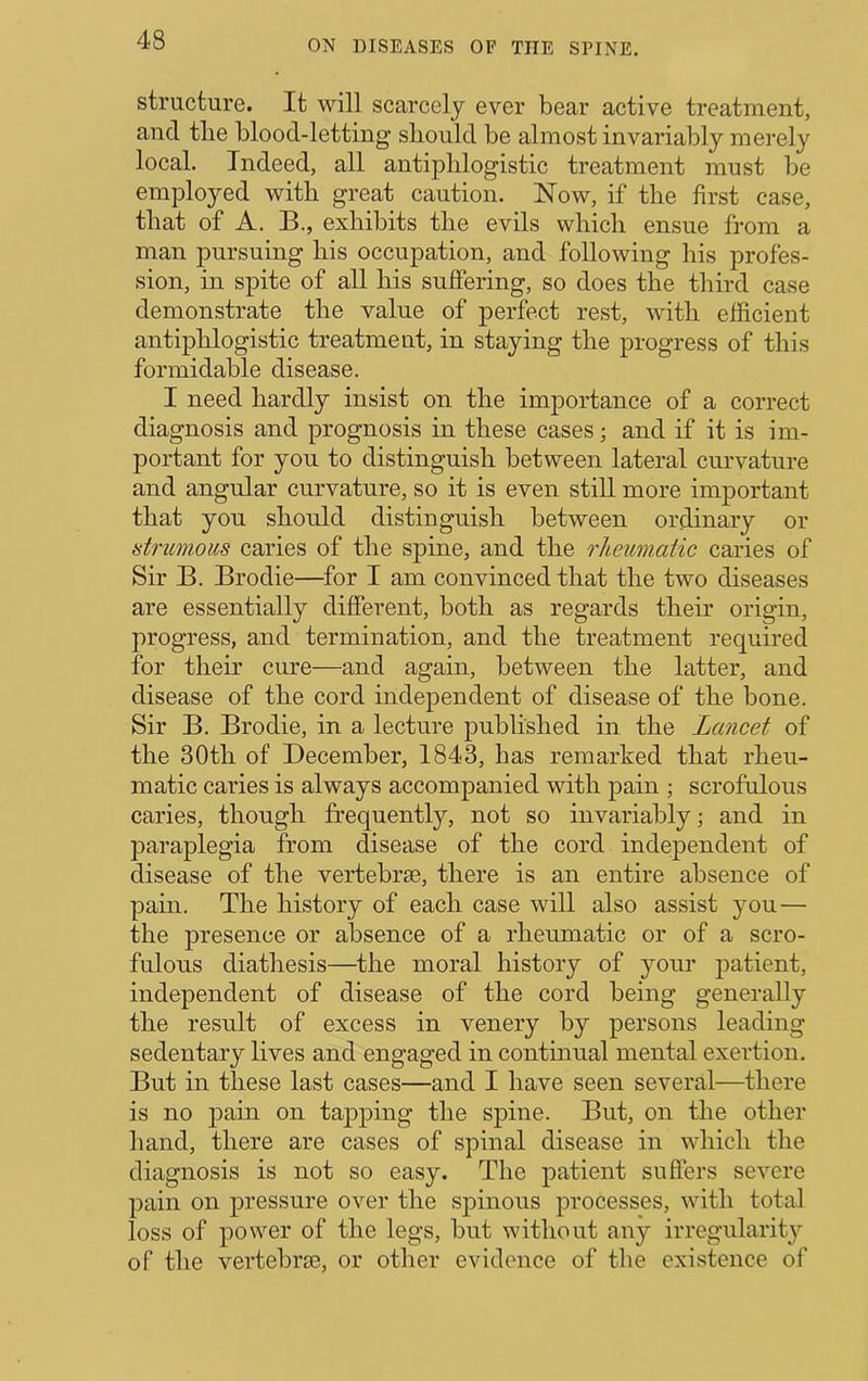 structure. It will scarcely ever bear active treatment, and tlie blood-letting should be almost invariably merely local. Indeed, all antiphlogistic treatment must be employed with great caution. Now, if the first case, that of A. B., exhibits the evils which ensue from a man pursuing his occupation, and following his profes- sion, in spite of all his suffering, so does the third case demonstrate the value of perfect rest, with efficient antiphlogistic treatment, in staying the progress of this formidable disease. I need hardly insist on the importance of a correct diagnosis and prognosis in these cases; and if it is im- portant for you to distinguish between lateral curvature and angular curvature, so it is even still more important that you should distinguish between ordinary or strumous caries of the spine, and the rheumatic caries of Sir B. Brodie—^for I am convinced that the two diseases are essentially different, both as regards their origin, progress, and termination, and the treatment required for their cure—and again, between the latter, and disease of the cord independent of disease of the bone. Sir B. Brodie, in a lecture published in the Lancet of the 30th of December, 1843, has remarked that rheu- matic caries is always accompanied with pain ; scrofulous caries, though frequently, not so invariably; and in paraplegia from disease of the cord independent of disease of the vertebrae, there is an entire absence of pain. The history of each case will also assist you— the presence or absence of a rheumatic or of a scro- fulous diathesis—the moral history of your patient, independent of disease of the cord being generally the result of excess in venery by persons leading sedentary lives and engaged in continual mental exertion. But in these last cases—and I have seen several—there is no j)ain on tapping the spine. But, on the other hand, there are cases of spinal disease in which the diagnosis is not so easy. The patient suffers severe pain on pressure over the spinous processes, with total loss of power of the legs, but without any irregularit}^ of the vertebriE, or other evidence of the existence of