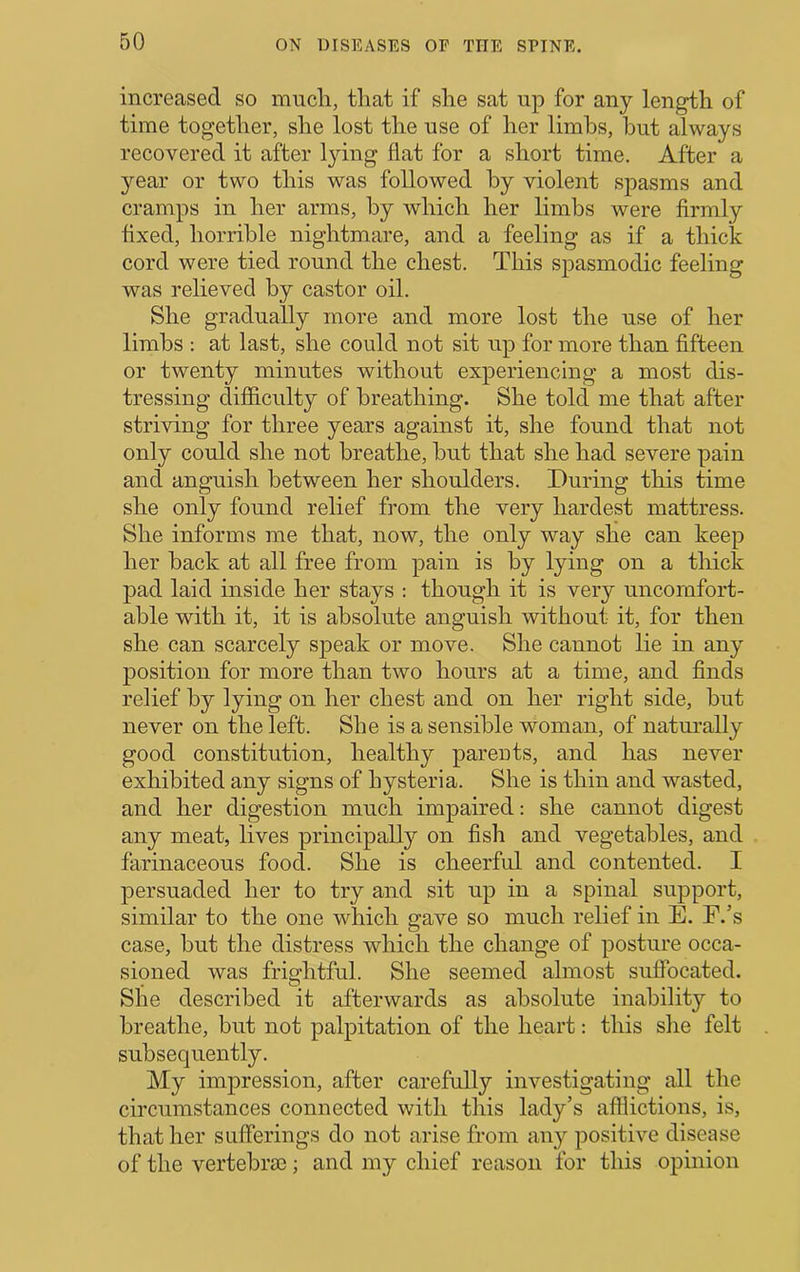 increased so mucli, that if she sat up for any length of time together, she lost the use of her limbs, but always recovered it after l3ung flat for a short time. After a 3'-ear or two this was followed by violent spasms and cramps in her arms, by which her limbs were firmly fixed, horrible nightmare, and a feeling as if a thick cord were tied round the chest. This spasmodic feeling was relieved by castor oil. She gradually more and more lost the use of her limbs : at last, she could not sit up for more than fifteen or twenty minutes without experiencing a most dis- tressing diflflculty of breathing. She told me that after striving for three years against it, she found that not only could she not breathe, but that she had severe pain and anguish between her shoulders. During this time she only found relief from the very hardest mattress. She informs me that, now, the only way she can keep her back at all free from pain is by lying on a thick pad laid inside her stays ; though it is very uncomfort- able with it, it is absolute anguish without it, for then she can scarcely speak or move. She cannot lie in any position for more than two hours at a time, and finds relief by lying on her chest and on her right side, but never on the left. She is a sensible woman, of natui’ally good constitution, healthy parents, and has never exhibited any signs of hysteria. She is thin and wasted, and her digestion much impaired: she cannot digest any meat, lives principally on fish and vegetables, and farinaceous food. She is cheerful and contented. I persuaded her to try and sit up in a spinal support, similar to the one which gave so much relief in E. F.’s case, but the distress which the change of posture occa- sioned was frightful. She seemed almost suffocated. She described it afterwards as absolute inability to breathe, but not palpitation of the heart: this slie felt subsequently. My impression, after carefully investigating all the circumstances connected with this lady’s afflictions, is, that her sufferings do not arise from any positive disease of the vertebrae; and my chief reason for this opinion