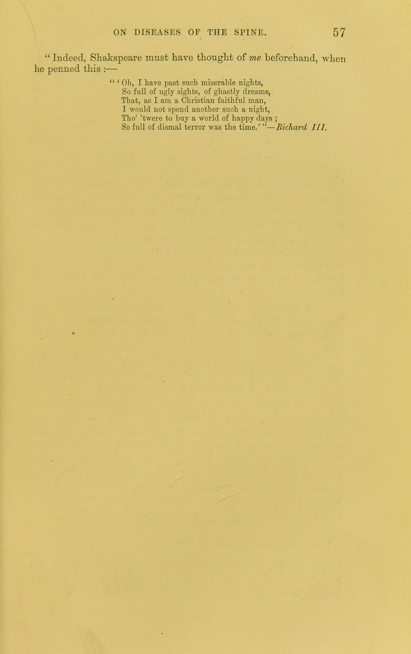 “ Indeed, Shakspeare must have thought of me beforehand, when he penned this :— “ ‘ Oh, I have past such miserable nights, So full of ugly sights, of ghastly dreams, That, as I am a Chiistian faithful man, I would not spend another such a night, Tho’ ’twere to buy a world of happy days ; So full of dismal terror was the time.’ ”—Richard III,