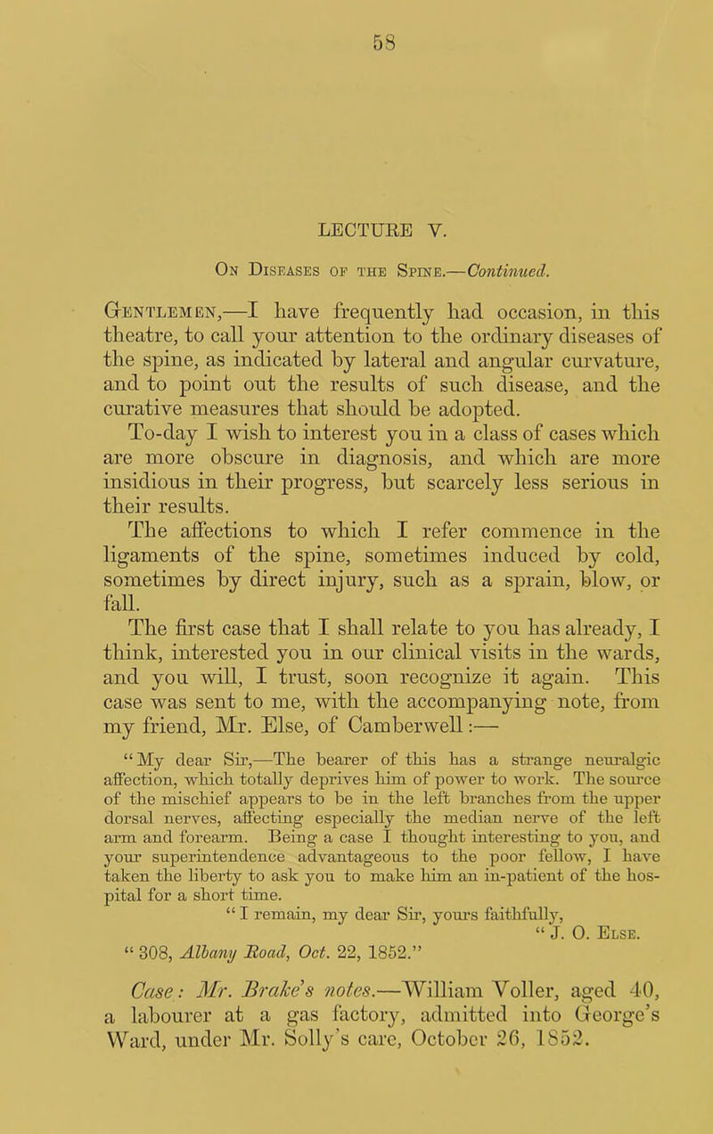 LECTURE V. On Diseases of the Spine.—Continued. Gentlemen,—I have frequently had occasion, in this theatre, to call your attention to the ordinary diseases of the spine, as indicated by lateral and angular curvature, and to point out the results of such disease, and the curative measures that should be adopted. To-day I wish to interest you in a class of cases which are more obscure in diagnosis, and which are more insidious in their progress, hut scarcely less serious in their results. The affections to which I refer commence in the ligaments of the spine, sometimes induced by cold, sometimes by direct injury, such as a sprain, blow, or fall. The first case that I shall relate to you has already, I think, interested you in our clinical visits in the wards, and you will, I trust, soon recognize it again. This case was sent to me, with the accompanying note, from my friend, Mr. Else, of Camberwell;—• “My dear Sir,—The bearer of this has a strange neuralgic affection, which totally deprives him of power to work. The sonrce of the mischief appears to he in the left branches from the upper dorsal nerves, afiecting especially the median nerve of the left arm and forearm. Being a case I thought interesting to you, and your superintendence advantageous to the poor fellow, I have taken the liberty to ask you to make him an in-patient of the hos- pital for a short time. “ I remain, my dear Sir, youi’s faithfully, “ J. 0. Else. “ 308, Albany Hoad, Oct. 22, 1852.” Case: Mr. Brahe s notes.—William Voller, aged 40, a labourer at a gas factory, admitted into George’s Ward, under Mr. Solly’s care, October 26, 1852.