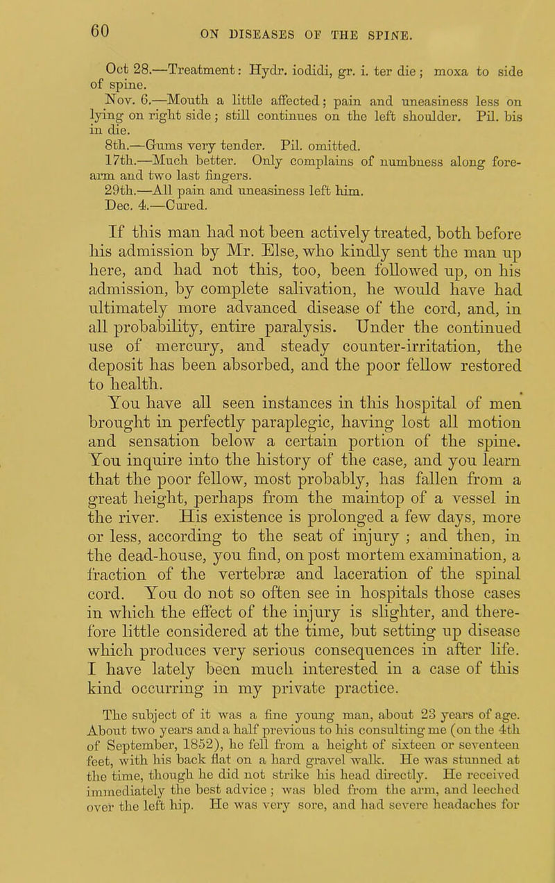 Oct 28.—Treatment: Hydr. iodidi, gr. i. ter die ; moxa to side of spine. Nov. 6.—Moutli a little affected; pain and uneasiness less on lying on right side; still continues on the left shoulder. Pil. bis in die. 8th.—Gums very tender. Pil. omitted. 17th.—Much better. Only complains of numbness along fore- aiTn and two last fingers. 29th.—All pain and uneasiness left him. Dec. 4.—Cured. If this man had not been actively treated, both before liis admission by Mr. Else, who kindly sent the man up here, and had not this, too, been followed up, on his admission, by complete salivation, he would have had ultimately more advanced disease of the cord, and, in all probability, entire paralysis. Under the continued use of mercury, and steady counter-irritation, the deposit has been absorbed, and the poor fellow restored to health. You have all seen instances in this hospital of men brought in perfectly paraplegic, having lost all motion and sensation below a certain portion of the spine. You inquire into the history of the case, and you learn that the poor fellow, most probably, has fallen from a great height, perhaps from the maintop of a vessel in the river. His existence is prolonged a few days, more or less, according to the seat of injury ; and then, in the dead-house, you find, on post mortem examination, a fraction of the vertebrae and laceration of the spinal cord. You do not so often see in hospitals those cases in which the effect of the injury is shghter, and there- fore little considered at the time, but setting up disease which produces very serious consequences in after life. I have lately been much interested in a case of this kind occurring in my private practice. Tbe subject of it was a fine young man, about 23 years of age. About two years and a half previous to bis consulting me (on tbe 4tb of September, 1852), bo fell from a beigbt of sixteen or seventeen feet, witb bis back flat on a bard gravel walk. He was stunned at tbe time, tbougb be did not strike bis bead db-ectly. He received immediately tbe best advice ; was bled from tbe arm, and leeched over tbe left bip. He was very sore, and bad severe beadacbes for