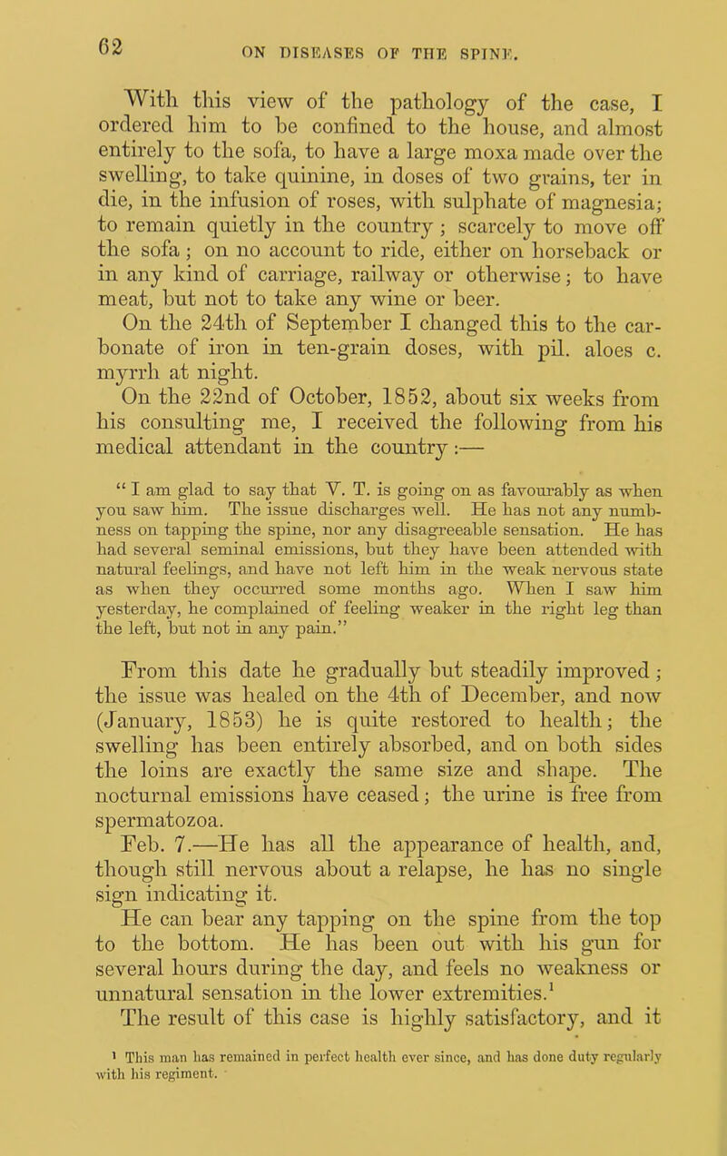 With tills view of the pathology of the case, I ordered him to he confined to the house, and almost entirely to the sofa, to have a large moxa made over the swelling, to take quinine, in doses of two grains, ter in die, in the infusion of roses, with sulphate of magnesia; to remain quietly in the country ; scarcely to move off the sofa; on no account to ride, either on horseback or in any kind of carriage, railway or otherwise; to have meat, but not to take any wine or beer. On the 24th of September I changed this to the car- bonate of iron in ten-grain doses, with pil. aloes c. mj'-rrh at night. On the 22nd of October, 1852, about six weeks from his consulting me, I received the following from his medical attendant in the country:— “ I am glad to say tliat Y. T. is going on as favourably as wben you saw him. The issue discharges well. He has not any numb- ness on tapping the spine, nor any disagreeable sensation. He has had several seminal emissions, but they have been attended with natural feelings, and have not left him in the weak nervous state as when they occurred some months ago. WTien I saw him yesterday, he complained of feeling weaker in the right leg than the left, but not in any pain.” From this date he gradually but steadily improved ; the issue was healed on the 4th of December, and now (January, 1853) he is quite restored to health; the swelling has been entirely absorbed, and on both sides the loins are exactly the same size and shape. The nocturnal emissions have ceased; the urine is free from spermatozoa. Feb. 7.—He has all the appearance of health, and, though still nervous about a relapse, he has no single sign indicating it. He can bear any tapping on the spine from the top to the bottom. He has been out with his gun for several hours during the day, and feels no weakness or unnatural sensation in the lower extremities.’ The result of this case is highly satisfactory, and it * This man has remained in perfect health ever since, and has done duty regularly with his regiment.