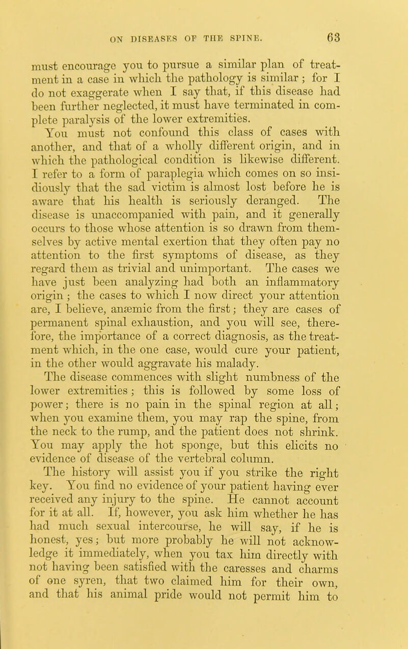 must encourage you to pursue a similar plan of treat- ment in a case in wliicli the pathology is similar; for I do not exaggerate when I say that, if this disease had been further neglected, it must have terminated in com- plete paralysis of the lower extremities. You must not confound this class of cases with another, and that of a wholly different origin, and in which the pathological condition is likewise different. I refer to a form of paraplegia which comes on so insi- diously that the sad victim is almost lost before he is aware that his health is seriously deranged. The disease is unaccompanied with pain, and it generally occurs to those whose attention is so drawn from them- selves by active mental exertion that they often pay no attention to the first symptoms of disease, as they regard them as trivial and unimjDortant. The cases we have just been analyzing had both an inflammatory origin ; the cases to which I now direct your attention are, I believe, anmmic from the first; they are cases of permanent spinal exhaustion, and you will see, there- fore, the importance of a correct diagnosis, as the treat- ment which, in the one case, would cure your patient, in the other would aggravate his malady. The disease commences with slight numbness of the lower extremities; this is followed by some loss of power; there is no pain in the spinal region at all; when you examine them, you may rap the spine, from the neck to the rump, and the patient does not shrink. You may apply the hot sponge, but this ehcits no evidence of disease of the vertebral column. The history will assist you if you strike the right key. You find no evidence of your patient having ever received any injury to the spine. He cannot account for it at all. If, however, you ask him whether he has had much sexual intercourse, he will say, if he is honest, yes; but more probably he will not acknow- ledge it immediately, when you tax him directly with not having been satisfied with the caresses and charms of one syren, tluit two claimed him for their own, and that his animal pride would not permit him to