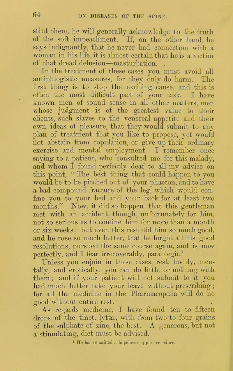 stint them, he will generally acknowledge to the trutli of the soft impeachment. If, on the other hand, he says indignantly, that he never had connection with a woman in his life, it is almost certain tliat he is a victim of that dread delusion—masturbation. . In the treatment of these cases you must avoid all antiphlogistic measures, for they only do harm. The first thing is to stop the exciting cause, and this is often the most difficult part of your task. I have known men of sound sense in all other matters, men whose judgment is of the greatest value to their clients, such slaves to the venereal appetite and their own ideas of pleasure, that they would submit to any plan of treatment that you like to propose, yet would not abstain from copulation, or give up their ordinary exercise and mental employment. T remember once saying to a patient, who consulted me for this maladj'-, and whom I found perfectly deaf to all my advice on this point, “ The best thing that could happen to you would be to be pitched out of your j^haeton, and to have a bad compound fracture of the leg, which would con- fine you to your bed and your back for at least two months.” Now, it did so happen that this gentleman met with an accident, though, unfortunately for him, not so serious as to confine him for more than a month or six weeks ; but even this rest did him so much good, and he rose so much better, that he forgot all his good resolutions, pursued the same course again, and is now perfectly, and I fear irrecoverably, paraplegic.* Unless you enjoin in these cases, rest, bodily, men- tally, and erotically, you can do little or nothing with them; and if your patient will not submit to it you had much better take your leave without prescribing ; for all the medicine in the Pharmacopoeia will do no good without entire rest. As regards medicine, I have found ten to fifteen drops of the tinct. lyttse, with from two to four grains of the sulphate of zinc, the best. A generous, but not a stimulating, diet must be advised. * He has remained a liopeless cripple ever since.