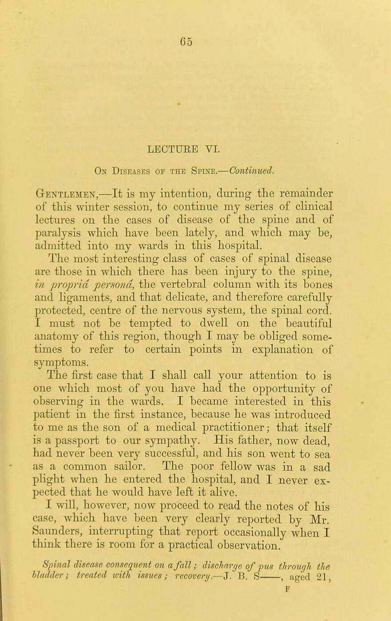 LECTURE VI. On Diseases op the Spine.—Continued. Gtentlemen,—It is my intention, dmlng the remainder of this winter session, to continue my series of clinical lectures on the cases of disease of the spine and of paralysis which have been lately, and which may he, admitted into my wards in this hospital. The most interesting class of cases of spinal disease are those in which there has been injury to the spine, i?i propria persona, the vertebral column with its bones and ligaments, and that dehcate, and therefore carefully protected, centre of the nervous system, the spinal cord. I must not be tempted to dwell on the beautiful anatomy of this region, though I may he obliged some- times to refer to certain points in explanation of symptoms. The first case that I shall call your attention to is one which most of you have had the opportunity of observing in the wards. I became interested in this patient in the first instance, because he was introduced to me as the son of a medical practitioner; that itself is a passport to om’ sympathy. His father, now dead, had never been very successful, and his son went to sea as a common sailor. The poor fellow was in a sad plight when he entered the hospital, and I never ex- pected that he would have left it ahve. I will, however, now proceed to read the notes of his case, which have been very clearly reported by Mr. Saunders, interrupting that report occasionally when I think there is room for a practical observation. Spinal disease conseqiient on a fall; discharge of pus through the bladder; treated with issues; recovery.—J. B. S , aged 21, F