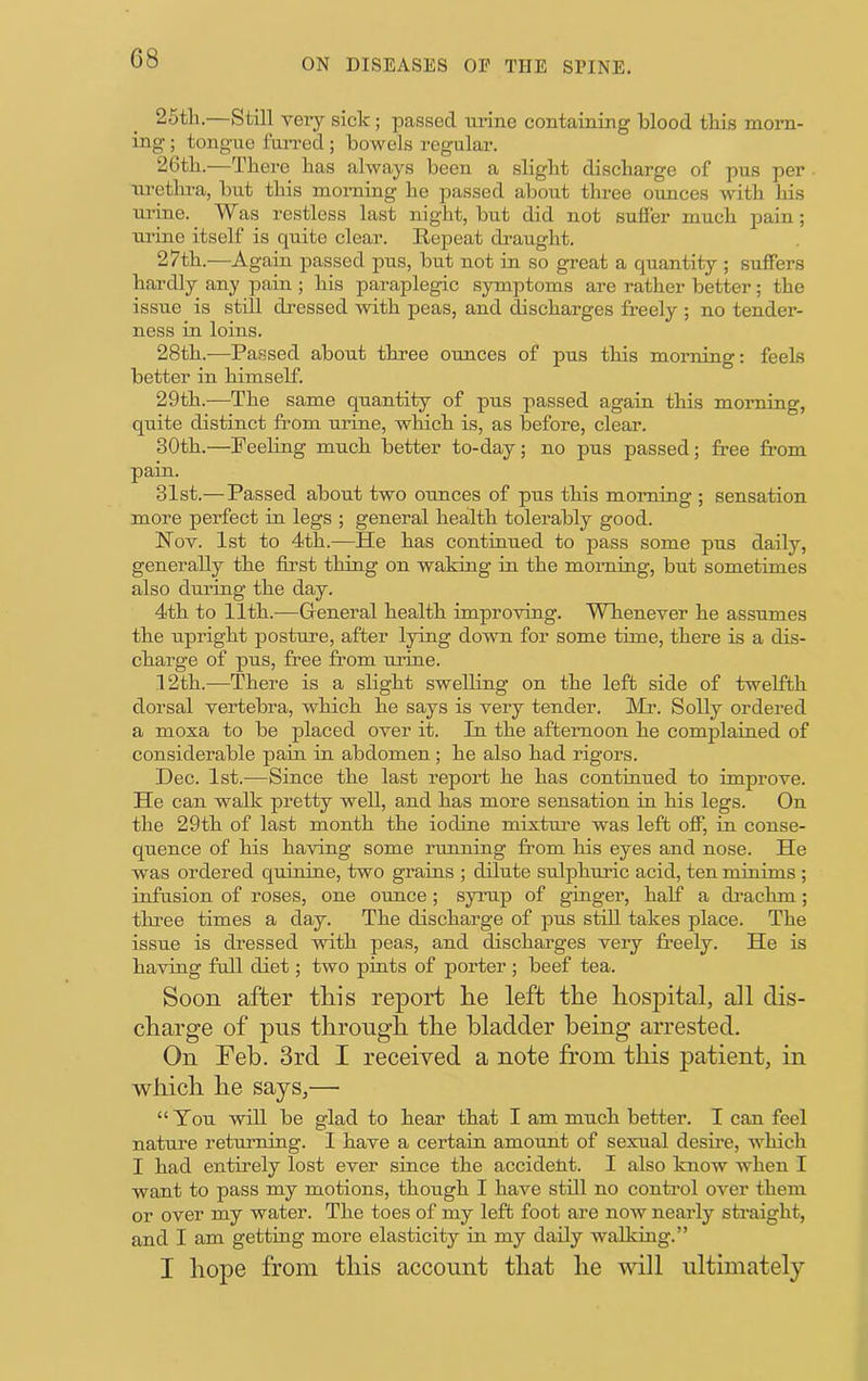 G8 25th.—Still very sick; passed ui’ine containing blood this morn- ing ; tongue fuiTed ; bowels regular. 26th.—There has always been a slight discharge of pus per uretlu-a, but this morning he passed about three ounces with his urine. Was restless last night, but did not sufi'er much pain ; urine itself is quite clear. Repeat draught. 27th.—Again passed pus, but not in so great a quantity ; suffers hardly any pain ; his paraplegic symptoms are rather better; the issue is still dressed with peas, and ^scharges freely ; no tender- ness in loins. 28th.—Passed about three ounces of pus this morning; feels better in himself. 29th.—The same quantity of pus passed again this morning, quite distinct from urine, which is, as before, clear. 30th.—Peeling much better to-day; no pus passed; free from pain. 31st.— Passed about two oimces of pus this morning ; sensation more perfect in legs ; general health tolerably good. Nov. 1st to 4th.—He has continued to pass some pus daily, generally the first thing on waking in the morning, but sometimes also during the day. 4th to 11th.—General health improving. Whenever he assumes the upright posture, after lying down for some time, there is a dis- charge of pus, free from urine. 12th.—There is a slight swelling on the left side of twelfth dorsal vertebra, which he says is very tender. Mr. Solly ordered a moxa to be placed over it. In the afternoon he complained of considerable pain in abdomen; he also had rigors. Dec. 1st.—Since the last report he has continued to improve. He can walk pretty well, and has more sensation in his legs. On the 29th of last month the iodine mixture was left ofT, in conse- quence of his having some running from his eyes and nose. He was ordered quinine, two grains ; dilute sulphuric acid, ten minims ; infusion of roses, one ounce ; syrup of ginger, half a di-achm; thi’ee times a day. The discharge of pus stiU takes place. The issue is dressed with peas, and discharges very freely. He is having full diet; two pints of porter ; beef tea. Soon after this report he left the hosiDital, all dis- charge of pus through the bladder being arrested. On Feb. 3rd I received a note from this patient, in which he says,— “Ton will be glad to hear that I am much better. I can feel nature returning. I have a certain amount of sexual desire, Avhich I had entirely lost ever since the accideM. I also knoAV when I want to pass my motions, though I have still no control over them or over my water. The toes of my left foot are now nearly straight, and I am getting more elasticity in my daily walking.” I hope from this account that he will ultimately