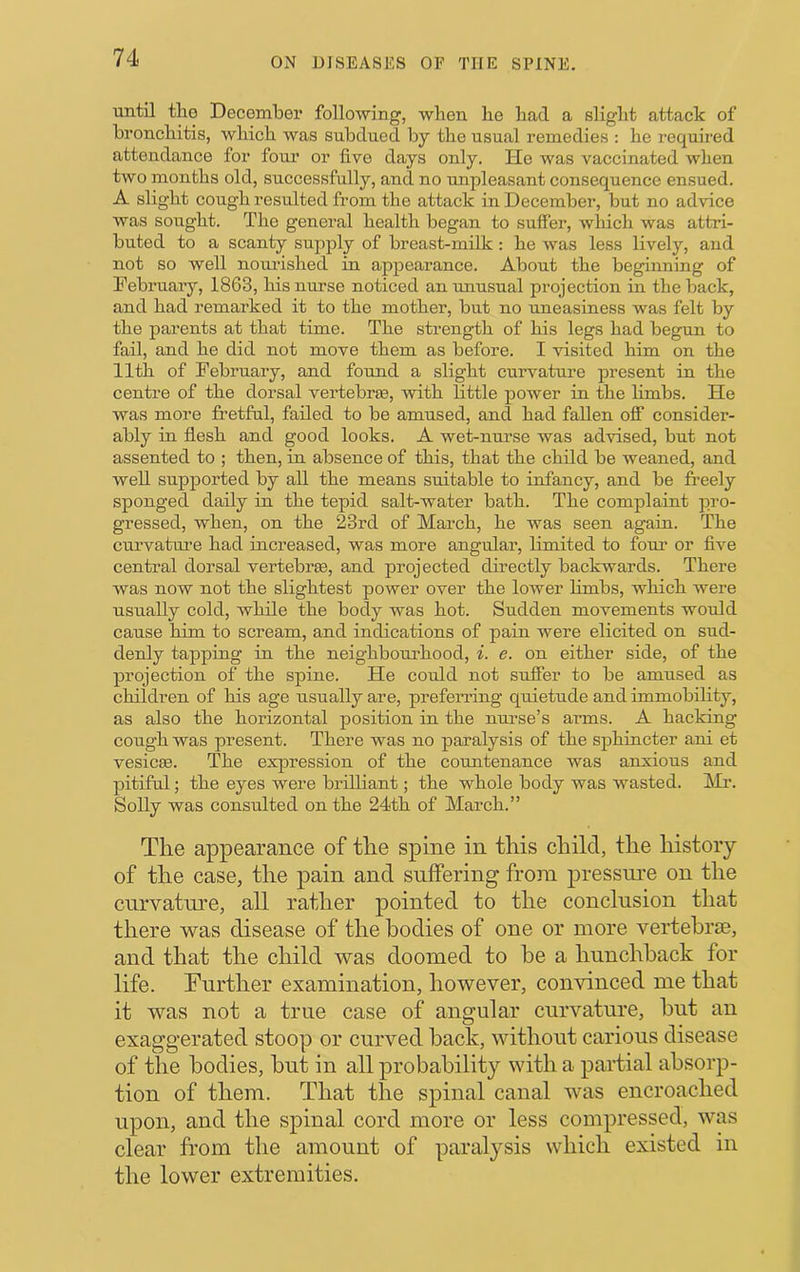 until the December following, when he had a slight attack of bronchitis, which was subdued by the usual remedies : he required attendance for foru’ or five days only. He was vaccinated when two months old, successfully, and no unpleasant consequence ensued. A slight cough resulted from the attack in December, but no advice was sought. The general health began to suffer, which was attri- buted to a scanty supply of breast-milk : he was less lively, and not so well nourished in appearance. About the beginning of February, 1863, his nurse noticed an unusual projection in the back, and had remarked it to the mother, but no uneasiness was felt by the parents at that time. The strength of his legs had begun to fail, and he did not move them as before. I visited him on the 11th of February, and found a slight curvature present in the centre of the dorsal vertebrse, with little power in the Hmbs. He was more fretful, failed to be amused, and had fallen off consider- ably in flesh and good looks. A wet-nurse was advised, but not assented to ; then, in absence of this, that the child be weaned, and well supported by all the means suitable to infancy, and be freely sponged daily in the tepid salt-water bath. The complaint pro- gressed, when, on the 23rd of March, he was seen again. The curvature had increased, was more angular, limited to four or flve central dorsal vertebrae, and projected directly backwards. There was now not the slightest power over the lower hmbs, which were usually cold, while the body was hot. Sudden movements would cause him to scream, and indications of pain were elicited on sud- denly tapping in the neighbourhood, i. e. on either side, of the projection of the spine. He could not suffer to be amused as children of his age usually are, preferring quietude and immobility, as also the horizontal position in the nurse’s arms. A hacking- cough was present. There was no paralysis of the sphincter ani et vesicEe. The expression of the countenance was anxious and pitiful; the eyes were briUiant; the whole body was wasted. Mr. Solly was consulted on the 24th of March.” The appearance of the spine in this child, the history of the case, the pain and suffering from pressure on the curvature, all rather pointed to the conclusion that there was disease of the bodies of one or more vertebrae, and that the child was doomed to be a hunchback for life. Further examination, however, convinced me that it was not a true case of angular curvature, but an exaggerated stoop or curved back, without carious disease of the bodies, but in all probability with a partial absorp- tion of them. That the spinal canal was encroached upon, and the spinal cord more or less compressed, was clear from the amount of paralysis which existed in the lower extremities.