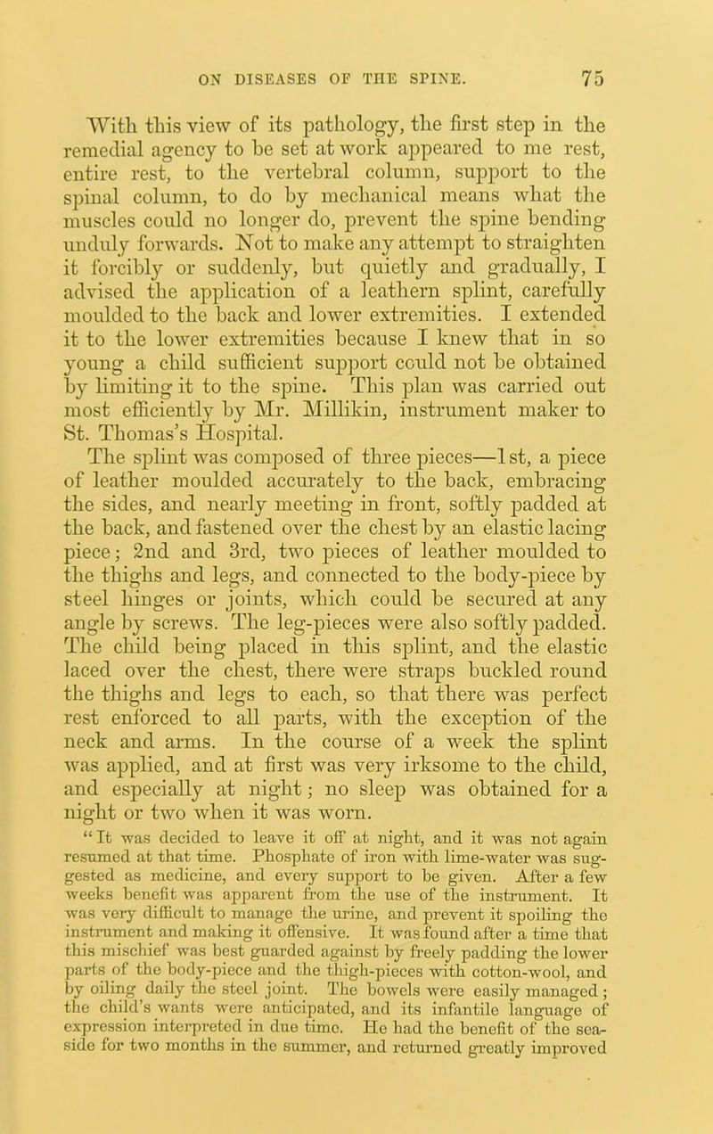 With this view of its pathology, the first step in the remedial agency to be set at work appeared to me rest, entire rest, to the vei-tebral column, support to the spinal column, to do by mechanical means what the muscles could no longer do, prevent the spine bending unduly forwards. Not to make any attempt to straighten it forcibly or suddenly, but quietly and gradually, I advised the application of a leathern splint, carefully moulded to the back and lower extremities. I extended it to the lower extremities because I knew that in so young a child sufficient su23]3ort could not be obtained by limiting it to the spine. This j)lan was carried out most efficiently by Mr. Millikin, instrument maker to St. Thomas’s Hospital. The sj)lint was composed of three jiieces—1 st, a jiiece of leather moulded accm’ately to the back, embracing the sides, and nearly meeting in front, softly padded at the back, and fastened over the chest by an elastic lacing piece; 2nd and 3rd, two 2>ieces of leather moulded to the thighs and legs, and connected to the bodyqnece by steel hinges or joints, which could be secured at any angle by screws. The leg-jDieces were also softl}''j)added. The child being jDlaced in this sjilint, and the elastic laced over the chest, there were strajis buckled round the thighs and legs to each, so that there was perfect rest enforced to all j)arts, with the exception of the neck and arms. In the course of a week the splint was a2>2)lied, and at first was very irksome to the child, and especially at night; no sleej) was obtained for a night or two when it was worn. “ It was decided to leave it off at night, and it was not again resumed at that time. Phosphate of iron with lime-water was sug- gested as medicine, and every support to be given. After a few weeks benefit was apparent from the use of the instrument. It was very difficult to manage the urine, and prevent it spoiling the instrument and making it offensive. It was found after a time that this mischief was best guarded against by fi’eely padding the lower parts of the body-piece and the thigh-pieces with cotton-wool, and by oiling daily the steel joint. Tlie bowels were easily managed ; the child’s wants were anticipated, and its infantile language of expression interpreted in due time. He had the benefit of the sea- side for two months in the summer, and returned greatly improved