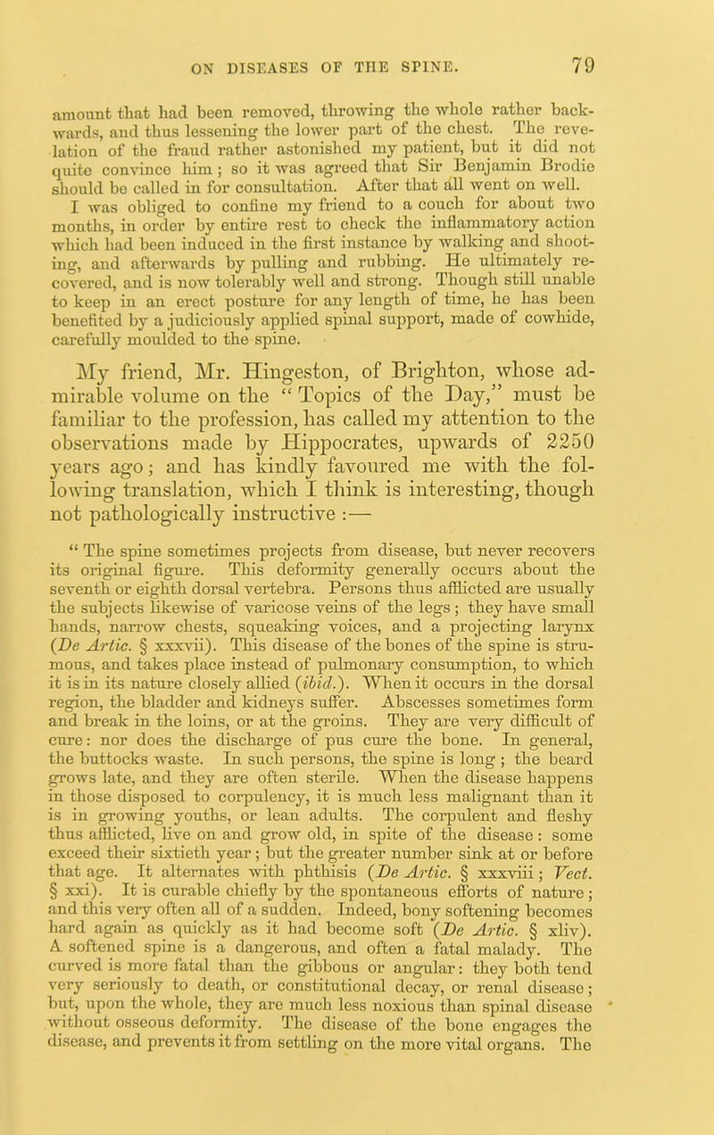 amount that had been removed, throwing tho whole rather back- wards, and thus lessening the lower pai't of the chest. The reve- lation of the fraud rather astonished my patient, but it did not quite comdnce him; so it was agreed that Sir Benjamin Brodie should bo called in for consultation. After that all went on well. I was obliged to confine my friend to a couch for about two months, in order by entire rest to check the inflammatory action which had been induced in the first instance by walking and shoot- ing, and afterwards by pulling and rubbing. He ultimately re- covered, and is now tolerably well and strong. Though still unable to keep in an erect postui’e for any length of time, he has been benefited by a judiciously applied spinal support, made of cowhide, carefully moulded to the spine. My friend, Mr. Hingeston, of Brighton, whose ad- mirable volume on the “ Topics of the Day,” must be familiar to the profession, has called my attention to the observations made by Hippocrates, upwards of 2250 years ago; and has kindly favoured me with the fol- lowing translation, which I think is interesting, though not pathologically instructive :— “ The spine sometimes projects from disease, but never recovers its original figure. This deformity generally occurs about the seventh or eighth dorsal vertebra. Persons thus afflicted are usually the subjects likewise of varicose veins of the legs; they have small hands, nari’ow chests, squeaking voices, and a projecting larynx {De Artie. § xxxvii). This disease of the bones of the spine is stru- mous, and takes place instead of pulmonary consumption, to which it is in its nature closely allied (ibid.). When it occurs in the dorsal region, the bladder and kidneys sufier. Abscesses sometimes form and break in the loins, or at the groins. They are very difficult of cure: nor does the discharge of pus cure the bone. In general, the buttocks waste. In such persons, the spine is long ; the beard grows late, and they are often sterile. When the disease happens in those disposed to corpidency, it is much less malignant than it is in growing youths, or lean adults. The coi’pulent and fleshy thus afflicted, live on and grow old, in spite of the disease : some exceed their sixtieth year; but the greater number sink at or before that age. It alternates with phthisis (De Artie. § xxxviii; Veet. § xxi). It is curable chiefly by the spontaneous efforts of nature; and this very often aU of a sudden. Indeed, bony softening becomes hard again as quickly as it had become soft (De Artie. § xliv). A softened spine is a dangerous, and often a fatal malady. The curved is more fatal than the gibbous or angular: they both tend very seriously to death, or constitutional decay, or renal disease; but, upon the whole, they are much less noxious than spinal disease without osseous deformity. The disease of the bone engages the disease, and prevents it from settling on the more vital organs. The