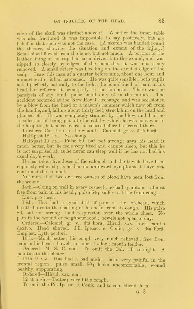 edge of tlie skull was distinct above it. Wbether the inner table was also fractm-ed it was impossible to say positivel}'-, but my belief is that such was not the case. [A sketch was handed round the theatre, showing the situation and extent of the injurj\] Some blood flowed from the bone, but not much. A portion of the leather lining of his cap had been di-iven into the wound, and was nipped so closely by edges of the bone that it was not easily removed. A small ax’tery was bleeding on the divided edge of the scalp. I saw this man at a quarter before nine, about one hour and a quarter after it had happened. He was quite sensible ; both pupils acted perfectly naturally to the light; he complained of pain in his head, but refen-ed it principally to the forehead. There was no pai-alysis of any kind; pidse small, only 60 in the minute. The accident occurred at the New Royal Exchange, and was occasioned by a blow fi'om the head of a mason’s hammer which flew ofi* from the handle, and, falling about thirty feet, struck him on the head and glanced off'. He was completely stunned by the blow, and had no recollection of being put into the cab by which he was conveyed to the hospital, but he recoverd his senses before he arrived there. I ordered Cat. Lini. to the wound. Calomel, gr. v. 3tia hora. Half-past 12 p.m.—No change. Half-past 10 p.m.—Pulse 80, but not strong; says his head is much better, but he feels very tired and camiot sleep, but this he is not surprised at, as he never can sleep well if he has not had his usual day’s work. He has taken five doses of the calomel, and the bowels have been copiously relieved; as he has no untoward symptoms, I have dis- continued the calomel. Not more than two or three ounces of blood have been lost from the wound. 14th.—Going on well in every respect; no bad symptoms ; almost free from pain in his head ; pulse 64; suffers a little from cough. Line, pro tussi. 15th.—Has had a good deal of pain in the forehead, which he attributes to the shaking of his head from his cough. His pulse 86, but not strong ; loud respiration over the whole chest. No pain in the wound or neighbourhood ; bowels not open to-day. Ordered—Calomel, gT. v., 4ta hora; Hirud. xxx. lateri capitis dextro. Head shaved. Pil. Ipecac, c. Conio, gr. v. 6ta hora. Emplast. Lytt. pectori. 16th.—Much better; his cough very much relieved; free from pain in his head ; bowels not open to-day ; mouth tender. Ordered—M. S. C. stat. To omit the Cal. till to-night. A poultice to the blister. 1/th, 9 A.M. Has had a bad night; head very painful in the frontal region; pulse small, 80; looks uncomfortable; wound healthy, suppurating. Ordered—Hirud. xxx. stat. 12 at night—Better; very little cough. To omit the Pil. Ipecac, c. Conio, and to rep. Hirud. h. n. G 2