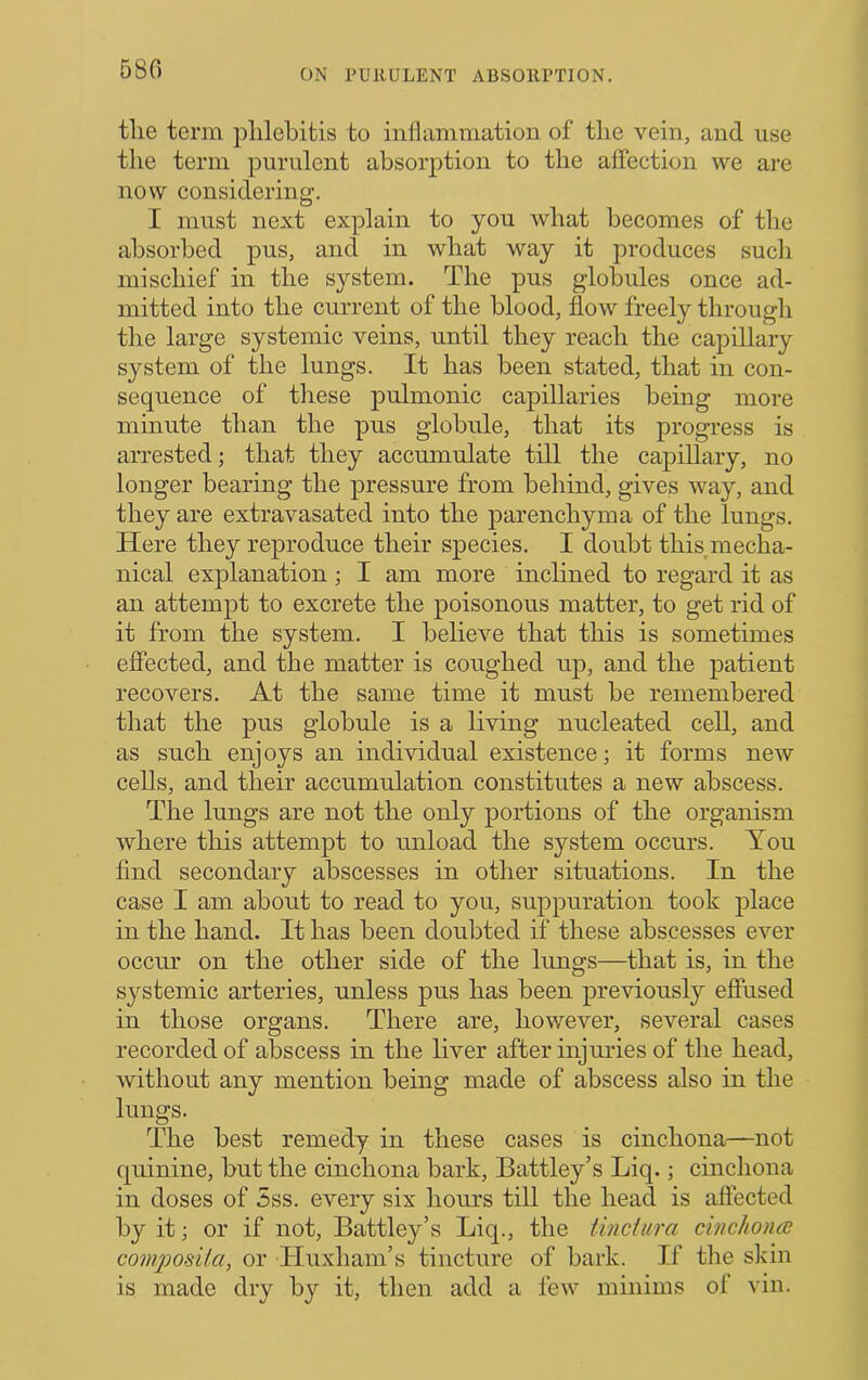 580 tlie term plilebitis to inflammation of the vein, and use the term purulent absorption to the affection we are now considering. I must next explain to you what becomes of the absorbed pus, and in what way it produces such mischief in the system. The pus globules once ad- mitted into the current of the blood, flow freely through the large systemic veins, until they reach the capillary system of the lungs. It has been stated, that in con- sequence of these pulmonic capillaries being more minute than the pus globule, that its progress is arrested; that they accumulate till the capillary, no longer bearing the pressure from behind, gives way, and they are extravasated into the parenchyma of the lungs. Here they reproduce their species. I doubt this mecha- nical explanation; I am more inclined to regard it as an attempt to excrete the poisonous matter, to get rid of it from the system. I believe that this is sometimes effected, and the matter is coughed up, and the patient recovers. At the same time it must be remembered that the pus globule is a living nucleated ceU, and as such enjoys an individual existence; it forms new cells, and their accumulation constitutes a new abscess. The lungs are not the only portions of the organism where this attempt to unload the system occurs. You find secondary abscesses in other situations. In the case I am about to read to you, suppuration took place in the hand. It has been doubted if these abscesses ever occur on the other side of the lungs—that is, in the systemic arteries, unless pus has been previously effused in those organs. There are, hovmver, several cases recorded of abscess in the liver after injuries of the head, without any mention being made of abscess also in the lungs. The best remedy in these cases is cinchona—not quinine, but the cinchona bark, Battley’s Liq.; cinchona in doses of 5ss. every six hours till the head is affected by it; or if not, Battley’s Liq., the tinctiira cinchoncB com])osita, or Huxham’s tincture of bark. If tlie skin is made dry by it, then add a few minims of vin.