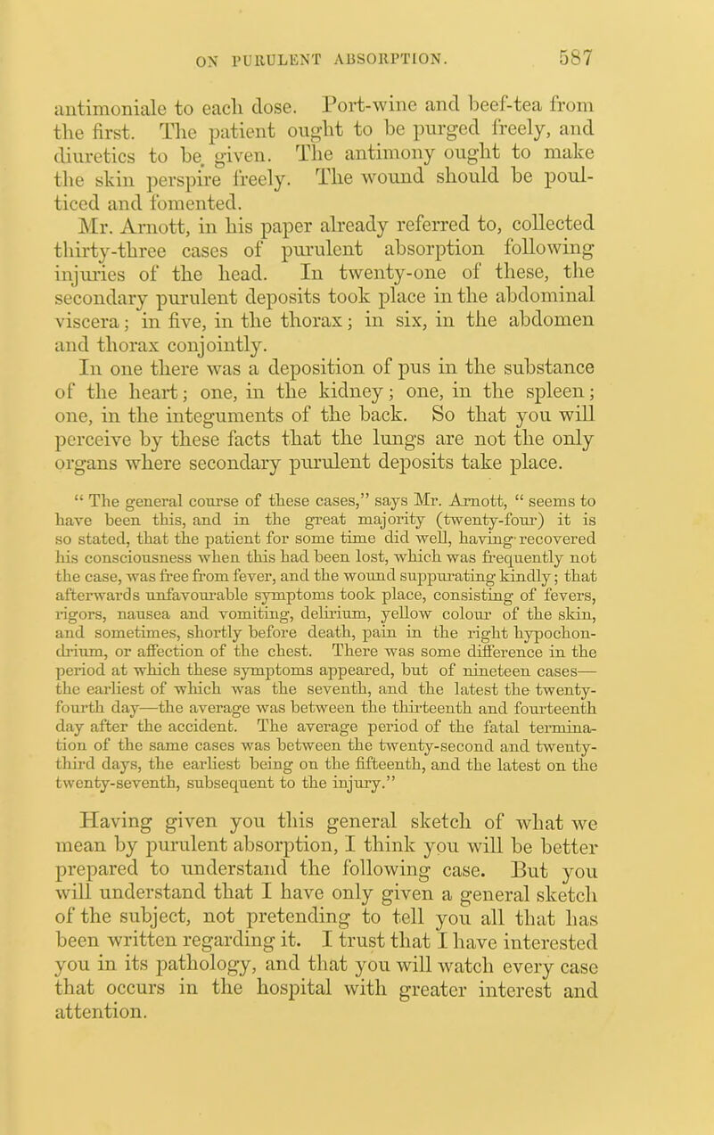 aiitimoniale to eacli dose. Port-wine and beef-tea from tlie first. The patient ono’ht to be purged freely, and diuretics to be given. The antimony ought to make the skin jierspire Ireely. The wound should be poul- ticed and fomented. ]\Ir. Arnott, in his paper already referred to, collected thirty-three cases of purulent absorption following injuries of the head. In twenty-one ol these, the secondary purulent deposits took place in the abdominal viscera; in five, in the thorax; in six, in the abdomen and thorax conjointly. In one there was a deposition of pus in the substance of the heart; one, in the kidney; one, in the spleen; one, in the integuments of the back. So that you will perceive by these facts that the lungs are not the only organs where secondary purulent deposits take place. “ The general course of these cases,” says Mr. Amott, “ seems to have been this, and in the great majority (twenty-fom’) it is so stated, that the patient for some time did well, having- recovered his consciousness when this had been lost, which was frequently not the case, was free fr’om fever, and the wound suppurating kindly; that afterwards unfavourable symptoms took place, consisting of fevers, rigors, nausea and vomiting, delirium, yellow colour of the skin, and sometimes, shortly before death, pain in the right hypochon- cbium, or affection of the chest. There was some difference in the period at which these symptoms appeared, but of nineteen cases— the earliest of which was the seventh, and the latest the twenty- fourth day—the average was between the thh'teenth and fourteenth day after the accident. The average period of the fatal termina- tion of the same cases was between the twenty-second and twenty- third days, the earhest being on the fifteenth, and the latest on the twenty-seventh, subsequent to the injury.” Having given you tins general sketcli of what we mean by purulent absorption, I think you will be better prepared to understand the following case. But you will understand that I have only given a general sketch of the subject, not pretending to tell you all that has been written regarding it. I trust that I have interested you in its pathology, and that you will watch every case that occurs in the hospital with greater interest and attention.