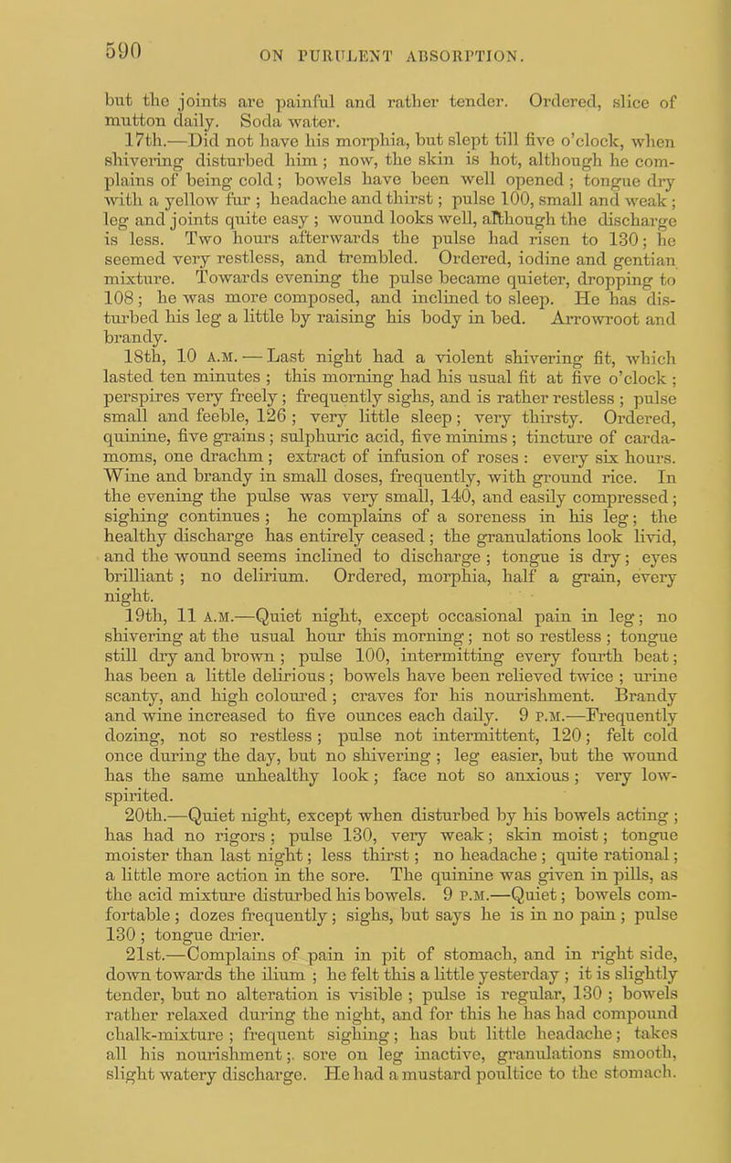 but the joints are painful and rather tender. Ordered, slice of mutton daily. Soda water. 17th.—Did not have his morphia, but slept till five o’clock, when shivering distui’bed him; now, the skin is hot, although he com- plains of being cold; bowels have been well opened ; tongue dry with a yellow fur ; headache and thirst; pulse 100, small and weak ; leg and joints quite easy ; wound looks well, although the discharge is less. Two hours afterwards the pulse had risen to 130; he seemed very restless, and trembled. Ordered, iodine and gentian mixture. Towards evening the pulse became quieter, dropping to 108; he was more composed, and inclined to sleep. He has dis- turbed his leg a little by raising his body in bed. Arrowoot and brandy. 18th, 10 A.M. — Last night had a violent shivering fit, Avhich lasted ten minutes ; this morning had his usual fit at five o’clock ; perspires very freely; frequently sighs, and is rather restless ; pulse small and feeble, 126 ; very little sleep; very thirsty. Ordered, quinine, five grains; sulphuric acid, five minims ; tincture of carda- moms, one drachm ; extract of infusion of roses ; every six hours. Wine and brandy in small doses, frequently, with ground rice. In the evening the pulse was very small, 140, and easily compressed; sighing continues ; he complains of a soreness in his leg; the healthy discharge has entirely ceased ; the granulations look livid, and the wound seems inclined to discharge ; tongue is dry; eyes brilliant ; no delirium. Ordered, morphia, half a grain, every night. 19th, 11a.m.—Quiet night, except occasional pain in leg; no shivering at the usual hour this morning; not so restless ; tongue still dry and brown ; pulse 100, intermitting every fourth beat; has been a little delirious; bowels have been relieved twice ; urine scanty, and high colom’ed; craves for his nourishment. Brandy and wine increased to five ounces each daily. 9 p.m.—Frequently dozing, not so restless; pulse not intermittent, 120; felt cold once during the day, but no shivering ; leg easier, but the wound has the same unhealthy look; face not so anxious; very low- spirited. 20th.—Quiet night, except when disturbed by his bowels acting ; has had no rigors ; pulse 130, very weak; skin moist; tongue moister than last night; less thirst; no headache ; quite rational; a little more action in the sore. The quinine was given in pills, as the acid mixtm’e disturbed his bowels. 9 p.m.—Quiet; bowels com- fortable ; dozes frequently; sighs, but says he is in no pain ; pulse 130 ; tongue drier. 21st.—Complains of pain in pit of stomach, and in right side, down towards the ilium ; he felt this a little yesterday ; it is slightly tender, but no alteration is visible ; pulse is regular, 130 ; bowels rather relaxed during the night, and for this he has had compound chalk-mixture ; frequent sighing; has but little headache; takes all his noui'isinnent;. sore on leg inactive, granulations smooth, slight watery discharge. He had a mustard poultice to the stomach.