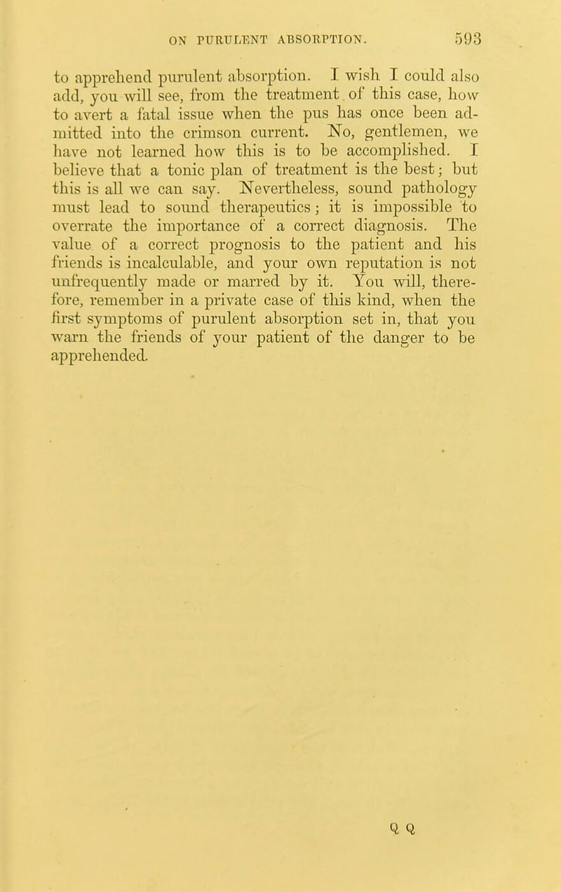 to apprehend purulent absorption. I wisli I could also add, you will see, from the treatment of this case, how to avert a fatal issue when the pus has once been ad- mitted into the crimson current. No, gentlemen, we have not learned how this is to be accomplished. I believe that a tonic plan of treatment is the best; but this is all we can say. Nevertheless, sound pathology must lead to sound therapeutics; it is impossible to overrate the importance of a correct diagnosis. The value of a correct prognosis to the patient and his friends is incalculable, and your own reputation is not unfrequently made or marred by it. You will, there- fore, remember in a private case of this kind, when the first symptoms of purulent absorption set in, that you warn the friends of your patient of the danger to be apprehended.