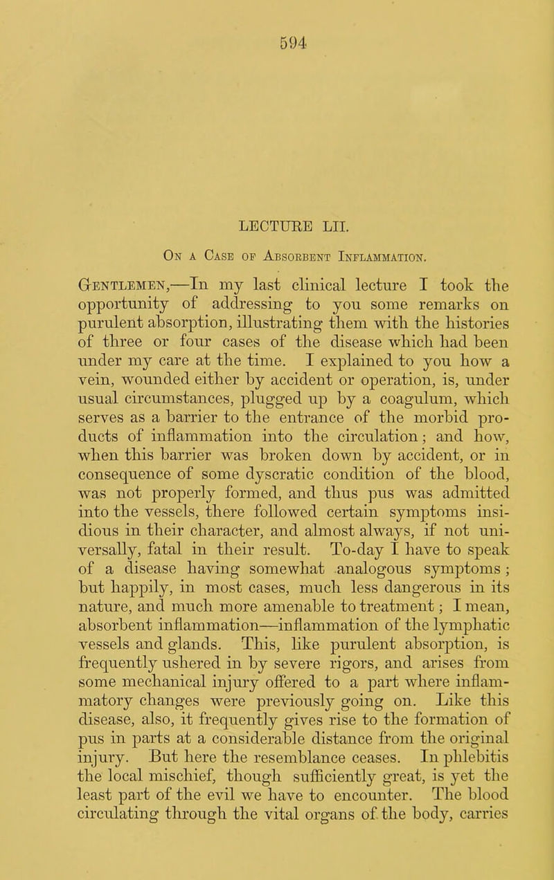 LECTUEE LII. On a Case of Absorbent Inflammation. Gentlemen,—In my last clinical lecture I took the opportunity of addressing to you some remarks on purulent absorption, illustrating them with the histories of three or four cases of the disease which had been under my care at the time. I explained to you how a vein, wounded either by accident or operation, is, under usual circumstances, plugged up by a coagulum, which serves as a barrier to the entrance of the morbid pro- ducts of inflammation into the circulation; and how, when this barrier was broken down by accident, or in consequence of some dyscratic condition of the blood, was not properly formed, and thus ]3us was admitted into the vessels, there followed certain symptoms insi- dious in their character, and almost always, if not uni- versally, fatal in their result. To-day I have to speak of a disease having somewhat analogous symptoms; but happily, in most cases, much less dangerous in its nature, and much more amenable to treatment; I mean, absorbent inflammation—inflammation of the lymphatic vessels and glands. This, like purulent absorption, is frequently ushered in by severe rigors, and arises from some mechanical injury offered to a part where inflam- matory changes were previously going on. Like this disease, also, it frequently gives rise to the formation of pus in parts at a considerable distance from the original injury. But here the resemblance ceases. In phlebitis the local mischief, though sufficiently great, is yet the least part of the evil we have to encounter. The blood circulating through the vital organs of the body, carries