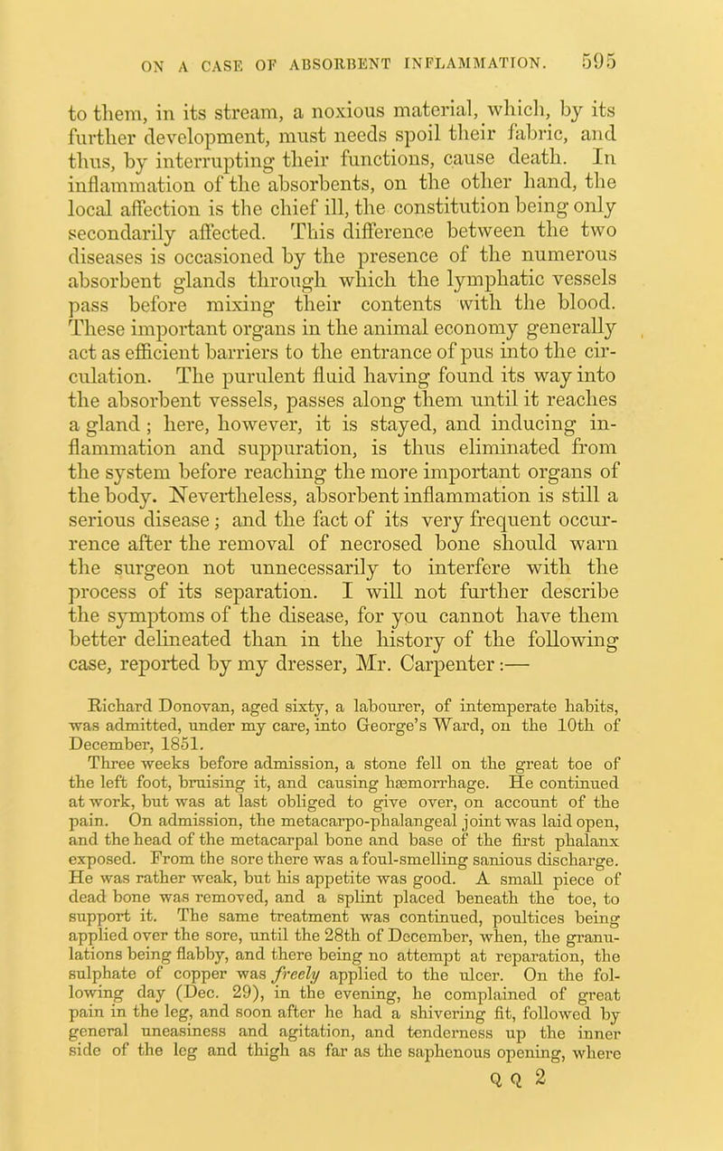 to them, in its stream, a noxious material, which, by its further development, must needs spoil tlieir fabric, and thus, by interrupting their functions, cause death. In inflammation of the absorbents, on the other hand, the local affection is the chief ill, the constitution being only secondarily affected. This difference between the two diseases is occasioned by the presence of the numerous absorbent glands through which the lymphatic vessels pass before mixing their contents with the blood. These important organs in the animal economy generally act as efficient barriers to the entrance of pus into the cir- culation. The purulent fluid having found its way into the absorbent vessels, passes along them until it reaches a gland; here, however, it is stayed, and inducing in- flammation and suppuration, is thus eliminated from the system before reaching the more important organs of the body. Neveidheless, absorbent inflammation is still a serious disease; and the fact of its very frequent occur- rence after the removal of necrosed bone should warn the surgeon not unnecessarily to interfere with the process of its separation. I will not further describe the symptoms of the disease, for you cannot have them better delineated than in the history of the following case, reported by my dresser, Mr. Carpenter:— Ricliard Donovan, aged sixty, a labourer, of intemperate Habits, •was admitted, under my care, into George’s Ward, on tbe lOtH of December, 1851. Three •weeks before admission, a stone fell on the great toe of the left foot, bruising it, and causing haemoi’rhage. He continued at work, but was at last obliged to give over, on account of the pain. On admission, the metacarpo-phalangeal joint was laid open, and the head of the metacarpal bone and base of the first phalanx exposed. From the sore there was a foul-smelling sanious discharge. He was rather weak, but his appetite was good. A small piece of dead bone was removed, and a splint placed beneath the toe, to support it. The same treatment was continued, poiiltices being applied over the sore, until the 28th of December, when, the granu- lations being flabby, and there being no attempt at reparation, the sulphate of copper was freely applied to the ulcer. On the fol- lowing day (Dec. 29), in the evening, he complained of great pain in the leg, and soon after he had a shivering fit, followed by general uneasiness and agitation, and tenderness up the inner side of the leg and thigh as far as the saphenous opening, where Q Q 2