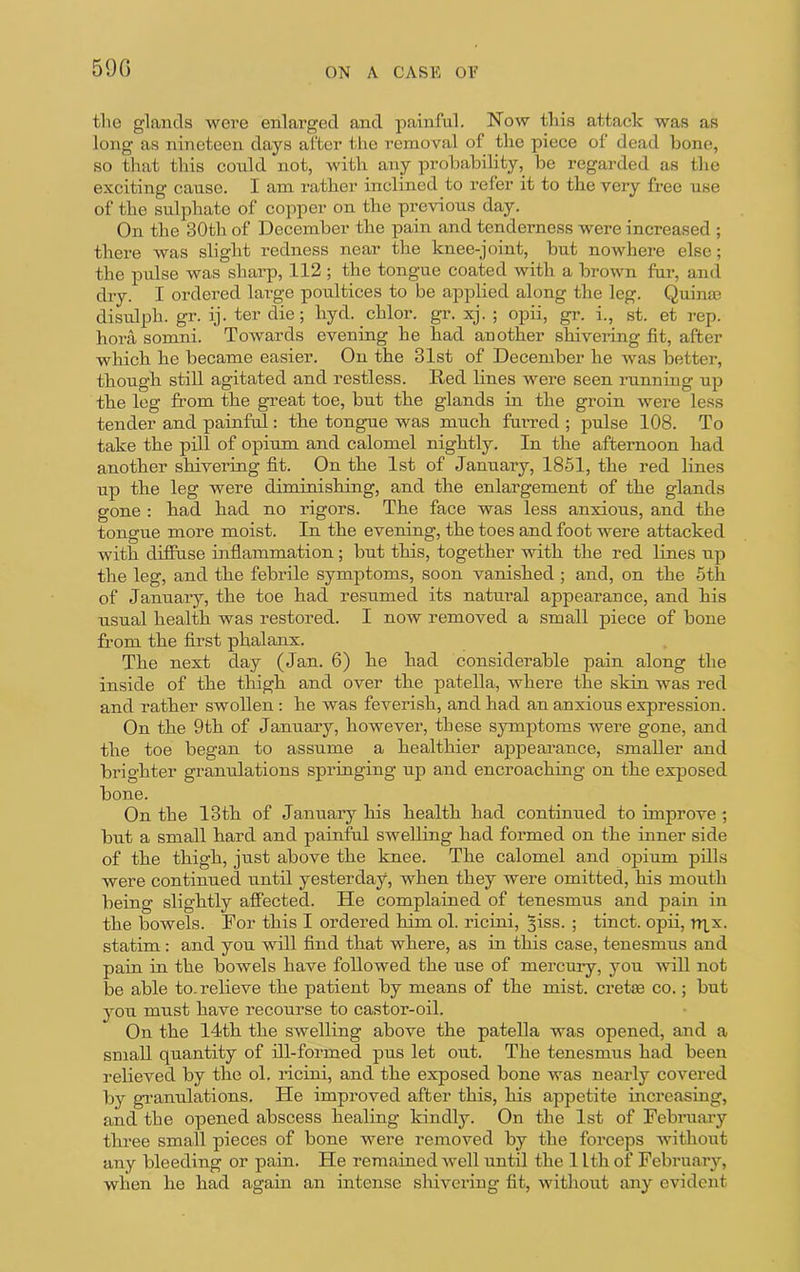 590 ON A CASK OK the glands were enlai’ged and painful. Now this attack was as long as nineteen days after tlio removal of the piece of dead bone, so that this could not, with any probability, be regarded as the exciting cause. I am rather inclined to refer it to the very free use of the sulphate of copper on the previous day. On the 30th of December the pain and tenderness were increased ; there was slight redness near the knee-joint, but nowhere else; the pulse was sharp, 112 ; the tongue coated with a brown fur, ami dry. I ordered large poultices to be applied along the leg. Quina? disulph. gr. ij. ter die; hyd. chlor. gT. xj. ; opii, gr. i., st. et rep. hora somni. Towards evening he had another shivering fit, after which he became easier. On the 31st of December he was better, though still agitated and restless. Red hnes were seen running up the leg from the great toe, but the glands in the groin were less tender and painful: the tongue was much furred ; pulse 108. To take the pill of opium and calomel nightly. In the afternoon had another shivering fit. On the 1st of January, 1851, the red lines up the leg were diminishing, and the enlargement of the glands gone : had had no rigors. The face was less anxious, and the tongue more moist. In the evening, the toes and foot were attacked with diffuse inflammation; but this, together with the red lines up the leg, and the febrile symptoms, soon vanished ; and, on the 6th of January, the toe had resumed its natural appearance, and his usual health was restored. I now removed a small piece of bone from the first phalanx. The next day (Jan. 6) he had considerable pain along the inside of the thigh and over the patella, where the skin was red and rather swollen: he was feverish, and had an anxious expression. On the 9th of January, however, these symptoms were gone, and the toe began to assume a healthier appearance, smaller and brighter granulations springing up and encroaching on the exposed bone. On the 13th of January his health had continued to improve ; but a small hard and painful swelling had formed on the inner side of the thigh, just above the knee. The calomel and opium pills were continued until yesterday, when they were omitted, his mouth being slightly affected. He complained of tenesmus and pam in the bowels. For this I ordered him ol. ricini, §iss. ; tinct. opii, nxx. statim: and you will find that where, as in this case, tenesmus and pain in the bowels have followed the use of mercury, you will not be able to. relieve the patient by means of the mist, crette co.; but you must have recourse to castor-oil. On the 14th the swelling above the patella was opened, and a small quantity of ill-formed pus let out. The tenesmus had been relieved by the ol. ricini, and the exposed bone was nearly covered by gi'anulations. He improved after this, his appetite increasing, and the opened abscess healing kindly. On the 1st of February three small pieces of bone were removed by the forceps without any bleeding or pain. He remained well until the 1 Ith of February, when he had again an intense shivering fit, without any evident