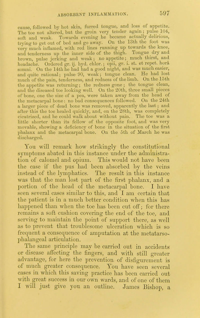 A B S 0IIBE N T 1N l-’L A M lAI AT 10 N. cause, followed by hot skin, furred tongue, and loss of appetite. The toe not altered, but the gi-oin very tender again; pulse 104, soft and weak. Towards evening he became actually delirious, tr^dng to get out of bed and go away. On the 13th the foot was very much inflamed, with red lines running up towards the knee, and tenderness up the inner side of the thigh. Tongue dry and brouTi, pulse jerking and weak; no appetite; much thirst, and headache. Ordered gi\ ij. hyd. chlor. ; opii, gr. i. st. et repet. hora somni. On the 14th he had had a good night, and was much easier, and quite rational; pulse 90, weak; tongue clean. He had lost much of the pain, tenderness, and redness of the limb. On the 15th the appetite was retuming; the redness gone ; the tongue clean, and the diseased toe looking well. On the 20th, three small pieces of bone, one the size of a pea, were taken away from the head of the metacarjDal boue : no bad consequences followed. On the 24th a larger piece of dead bone was removed, apparently the last; and after this the toe healed quickly, and, on the 28th, was completely cicatrized, and he could walk about without pain. The toe was a little shorter than its fellow of the opposite foot, and was very movable, showing a deficiency of bone in the situation of the first phalanx and the metacai-pal bone. On the 5th of March he was dischai-ged. You will remark liow strikingly tlie constitutional symptoms abated in tins instance under the administra- tion of calomel and ojDium. Tliis would not have been the case if tlie pus bad been absorbed by the veins instead of the lymphatics. The result in this instance wms that the man lost part of the first phalanx, and a portion of the head of the metacarpal bone. I have seen several cases similar to this, and I am certain that the patient is in a much better condition when this has happened than when the toe has been cut off; for there remains a soft cushion covering the end of the toe, and serving to maintain the point of support there, as well as to prevent that troublesome ulceration which is so frequent a consequence of amputation at the metatarso- phahingeal articulation. The same principle may be carried out in accidents or disease affecting the fingers, and with still greater advantage, for here the prevention of disfigurement is of much greater consequence. You have seen several cases in which this saving practice has been carried out with great success in our own wards, and of one of them I will just give you an outline. James Bishop, a