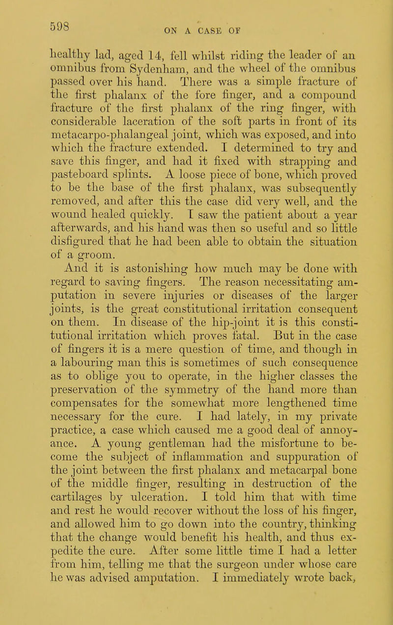 ON A CASE or healthy lad, aged 14, fell whilst riding the leader of an omnibus from Sydenham, and the wheel of the omnibus passed over his hand. There was a simple fracture of the first phalanx of the fore finger, and a compound fracture of the first phalanx of the ring finger, with considerable laceration of the soft parts in front of its metacarpo-phalangeal joint, which was exposed, and into which the fracture extended. I determined to try and save this finger, and had it fixed with strapping and pasteboard splints. A loose piece of bone, which proved to be the base of the first phalanx, was subsequently removed, and after this the case did very well, and the wound healed quickly. T saw the patient about a year afterwards, and his hand was then so useful and so little disfigured that he had been able to obtain the situation of a groom. And it is astonishing how much may be done with regard to sa^ung fingers. The reason necessitating am- putation in severe injuries or diseases of the larger joints, is the great constitutional irritation consequent on them. In disease of the hip-joint it is this consti- tutional irritation which proves fatal. But in the case of fingers it is a mere question of time, and though in a labouring man this is sometimes of such consequence as to oblige you to operate, in the higher classes the preservation of the symmetry of the hand more than compensates for the somewhat more lengthened time necessary for the cure. I had lately, in my private practice, a case which caused me a good deal of annoy- ance. A young gentleman had the misfortune to be- come the subject of inflammation and suppuration of the joint between the first phalanx and metacarpal bone of the middle finger, resulting in destruction of the cartilages by ulceration. I told him that with time and rest he would recover without the loss of his finger, and allowed him to go down into the country, thinking that the change would benefit his health, and thus ex- pedite the cure. After some little time I had a letter from him, telling me that the surgeon under whose care he was advised amputation. I immediately wrote back.